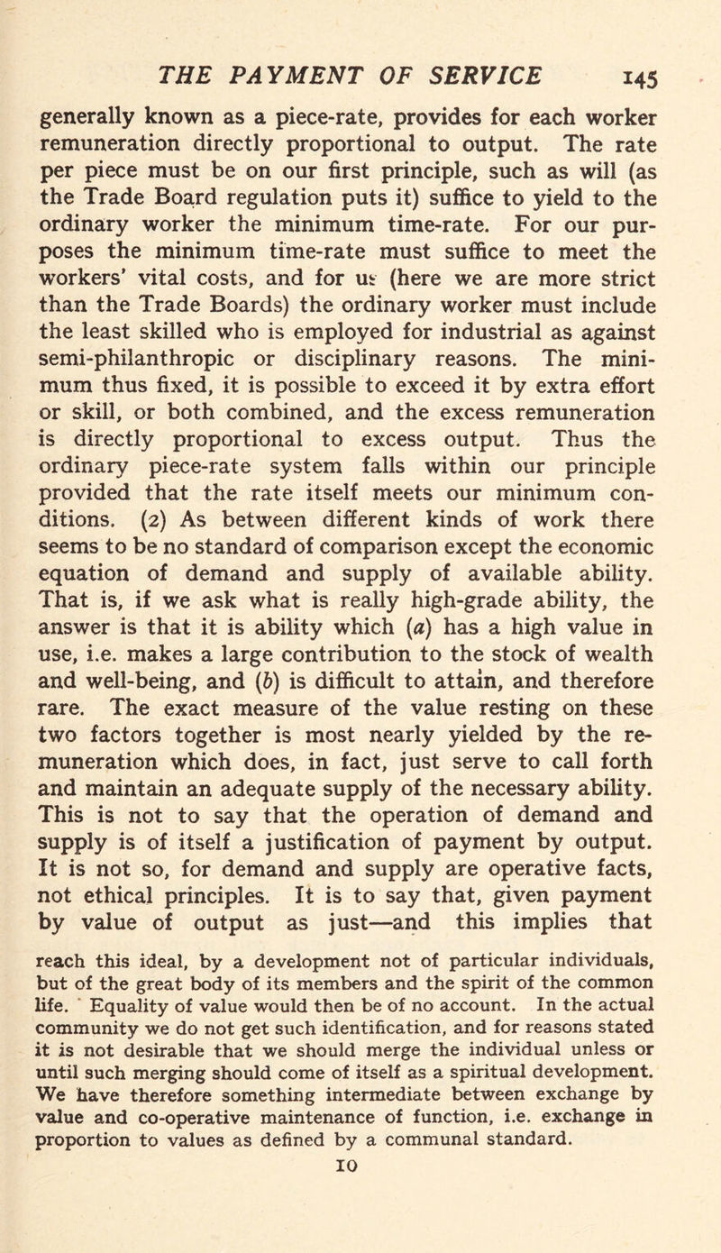 generally known as a piece-rate, provides for each worker remuneration directly proportional to output. The rate per piece must be on our first principle, such as will (as the Trade Board regulation puts it) suffice to yield to the ordinary worker the minimum time-rate. For our pur¬ poses the minimum time-rate must suffice to meet the workers' vital costs, and for ut (here we are more strict than the Trade Boards) the ordinary worker must include the least skilled who is employed for industrial as against semi-philanthropic or disciplinary reasons. The mini¬ mum thus fixed, it is possible to exceed it by extra effort or skill, or both combined, and the excess remuneration is directly proportional to excess output. Thus the ordinary piece-rate system falls within our principle provided that the rate itself meets our minimum con¬ ditions. (2) As between different kinds of work there seems to be no standard of comparison except the economic equation of demand and supply of available ability. That is, if we ask what is really high-grade ability, the answer is that it is ability which (a) has a high value in use, i.e. makes a large contribution to the stock of wealth and well-being, and (h) is difficult to attain, and therefore rare. The exact measure of the value resting on these two factors together is most nearly yielded by the re¬ muneration which does, in fact, just serve to call forth and maintain an adequate supply of the necessary ability. This is not to say that the operation of demand and supply is of itself a justification of payment by output. It is not so, for demand and supply are operative facts, not ethical principles. It is to say that, given payment by value of output as just—and this implies that reach this ideal, by a development not of particular individuals, but of the great body of its members and the spirit of the common life. Equality of value would then be of no account. In the actual community we do not get such identification, and for reasons stated it is not desirable that we should merge the individual unless or until such merging should come of itself as a spiritual development. We have therefore something intermediate between exchange by value and co-operative maintenance of function, i.e. exchange in proportion to values as defined by a communal standard. 10