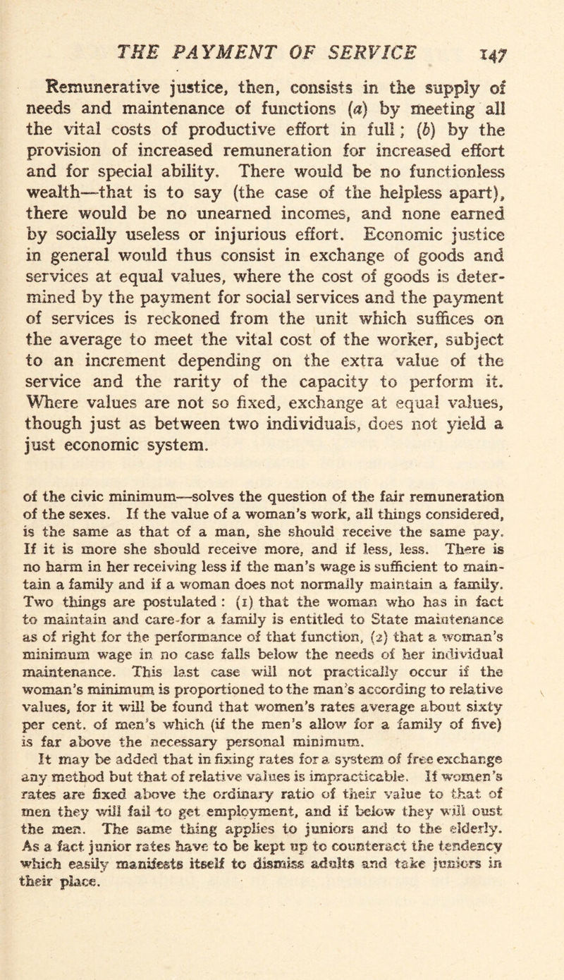 Remunerative justice, then, consists in the supply of needs and maintenance of functions (a) by meeting all the vital costs of productive effort in full; (6) by the provision of increased remuneration for increased effort and for special ability. There would be no functionless wealth—that is to say (the case of the helpless apart), there would be no unearned incomes, and none earned by socially useless or injurious effort. Economic justice in general would thus consist in exchange of goods and services at equal values, where the cost of goods is deter¬ mined by the payment for social services and the payment of services is reckoned from the unit which suffices on the average to meet the vital cost of the worker, subject to an increment depending on the extra value of the service and the rarity of the capacity to perform it. Where values are not so fixed, exchange at equal values, though just as between two individuals, does not yield a just economic system. of the civic minimum--solves the question of the fair remuneration of the sexes. If the value of a woman’s work, all things considered, is the same as that of a man, she should receive the same pay. If it is more she should receive more, and if less, less. There is no harm in her receiving less if the man’s wage is sufficient to main¬ tain a family and if a woman does not normally maintain a family. Two tilings are postulated : (1) that the woman who has in fact to maintain and care-for a family is entitled to State maintenance as of right for the performance of that function, (2) that a woman’s minimum wage in no case falls below the needs of her individual maintenance. This last case will not practically occur if the woman’s minimum is proportioned to the man’s according to relative values, for it will be found that 'women’s rates average about sixty per cent, of men’s which (if the men's allow for a family of five) is far above the necessary personal minimum. It may be added that infixing rates fora system of free exchange any method but that of relative values is impracticable. It women’s rates are fixed above the ordinary ratio of their value to that of men they will fail to get employment, and if below they will oust the men. The same thing applies to juniors and to the elderly. As a fact junior rates have to be kept up to counteract the tendency which easily manifests itself to dismiss adults and take juniors in their place.