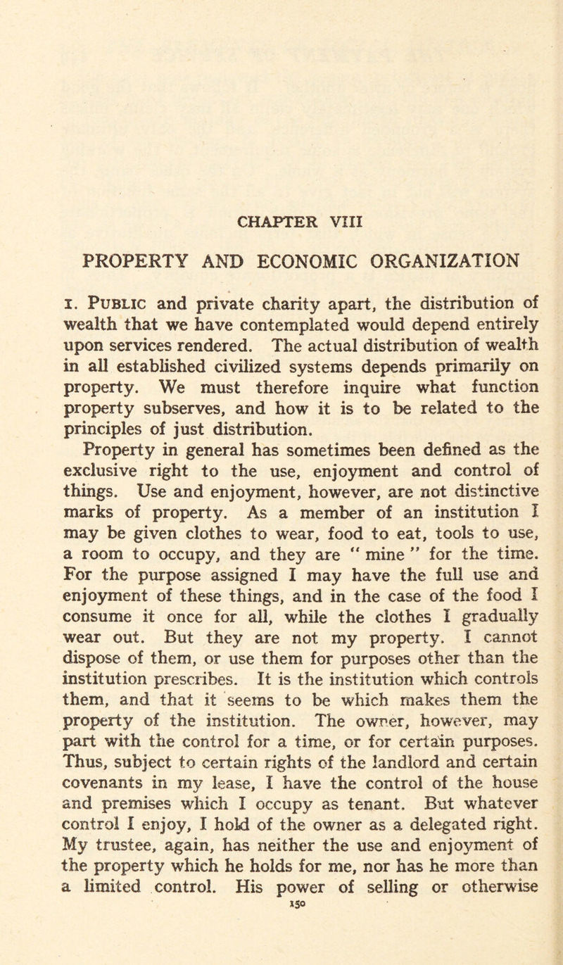 CHAPTER VIII PROPERTY AND ECONOMIC ORGANIZATION * I. Public and private charity apart, the distribution of wealth that we have contemplated would depend entirely upon services rendered. The actual distribution of wealth in all established civilized systems depends primarily on property. We must therefore inquire what function property subserves, and how it is to be related to the principles of just distribution. Property in general has sometimes been defined as the exclusive right to the use, enjoyment and control of things. Use and enjoyment, however, are not distinctive marks of property. As a member of an institution I may be given clothes to wear, food to eat, tools to use, a room to occupy, and they are  mine ” for the time. For the purpose assigned I may have the full use and enjoyment of these things, and in the case of the food I consume it once for all, while the clothes I gradually wear out. But they are not my property. I cannot dispose of them, or use them for purposes other than the institution prescribes. It is the institution which controls them, and that it seems to be which makes them the property of the institution. The owner, however, may part with the control for a time, or for certain purposes. Thus, subject to certain rights of the landlord and certain covenants in my lease, I have the control of the house and premises which I occupy as tenant. But whatever control I enjoy, I hold of the owner as a delegated right. My trustee, again, has neither the use and enjoyment of the property which he holds for me, nor has he more than a limited control. His power of selling or otherwise *5°