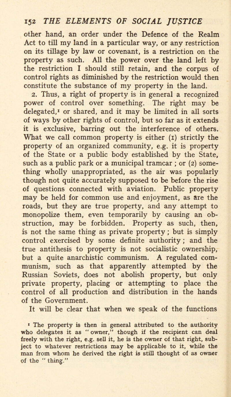 other hand, an order under the Defence of the Realm Act to till my land in a particular way, or any restriction on its tillage by law or covenant, is a restriction on the property as such. All the power over the land left by the restriction I should still retain, and the corpus of control rights as diminished by the restriction would then constitute the substance of my property in the land. 2. Thus, a right of property is in general a recognized power of control over something. The right may be delegated,1 or shared, and it may be limited in all sorts of ways by other rights of control, but so far as it extends it is exclusive, barring out the interference of others. What we call common property is either (i) strictly the property of an organized community, e.g. it is property of the State or a public body established by the State, such as a public park or a municipal tramcar ; or (2) some¬ thing wholly unappropriated, as the air was popularly though not quite accurately supposed to be before the rise of questions connected with aviation. Public property may be held for common use and enjoyment, as are the roads, but they are true property, and any attempt to monopolize them, even temporarily by causing an ob¬ struction, may be forbidden. Property as such, then, is not the same thing as private property ; but is simply control exercised by some definite authority; and the true antithesis to property is not socialistic ownership, but a quite anarchistic communism. A regulated com¬ munism, such as that apparently attempted by the Russian Soviets, does not abolish property, but only private property, placing or attempting to place the control of all production and distribution in the hands of the Government. It will be clear that when we speak of the functions 1 The property is then in general attributed to the authoiity who delegates it as  owner,” though if the recipient can deal freely with the right, e.g. sell it, he is the owner of that right, sub¬ ject to whatever restrictions may be applicable to it, while the man from whom he derived the right is still thought of as owner of the  thing.”