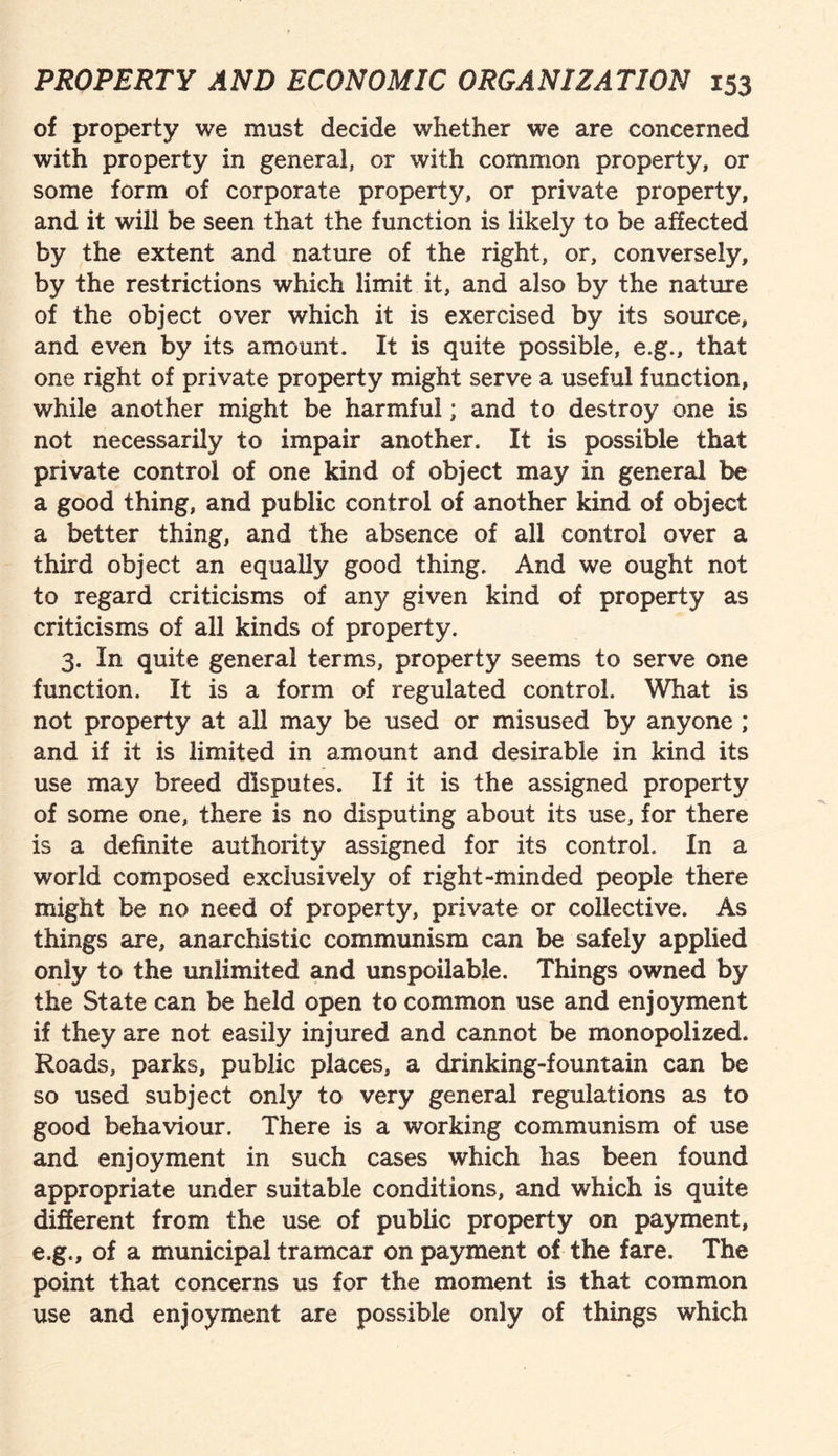 of property we must decide whether we are concerned with property in general, or with common property, or some form of corporate property, or private property, and it will be seen that the function is likely to be affected by the extent and nature of the right, or, conversely, by the restrictions which limit it, and also by the nature of the object over which it is exercised by its source, and even by its amount. It is quite possible, e.g., that one right of private property might serve a useful function, while another might be harmful; and to destroy one is not necessarily to impair another. It is possible that private control of one kind of object may in general be a good thing, and public control of another kind of object a better thing, and the absence of all control over a third object an equally good thing. And we ought not to regard criticisms of any given kind of property as criticisms of all kinds of property. 3. In quite general terms, property seems to serve one function. It is a form of regulated control. What is not property at all may be used or misused by anyone ; and if it is limited in amount and desirable in kind its use may breed disputes. If it is the assigned property of some one, there is no disputing about its use, for there is a definite authority assigned for its control. In a world composed exclusively of right-minded people there might be no need of property, private or collective. As things are, anarchistic communism can be safely applied only to the unlimited and unspoilable. Things owned by the State can be held open to common use and enjoyment if they are not easily injured and cannot be monopolized. Roads, parks, public places, a drinking-fountain can be so used subject only to very general regulations as to good behaviour. There is a working communism of use and enjoyment in such cases which has been found appropriate under suitable conditions, and which is quite different from the use of public property on payment, e.g., of a municipal tramcar on payment of the fare. The point that concerns us for the moment is that common use and enjoyment are possible only of things which
