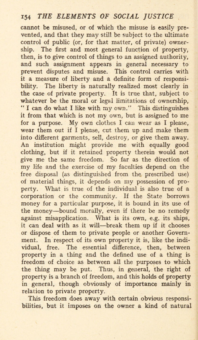 cannot be misused, or of which the misuse is easily pre¬ vented, and that they may still be subject to the ultimate control of public (or, for that matter, of private) owner¬ ship. The first and most general function of property, then, is to give control of things to an assigned authority, and such assignment appears in general necessary to prevent disputes and misuse. This control carries with it a measure of liberty and a definite form of responsi¬ bility. The liberty is naturally realised most clearly in the case of private property. It is true that, subject to whatever be the moral or legal limitations of ownership, “ I can do what I like with my own/' This distinguishes it from that which is not my own, but is assigned to me for a purpose. My own clothes I can wear as I please, wear them out if I please, cut them up and make them into different garments, sell, destroy, or give them away. An institution might provide me with equally good clothing, but if it retained property therein would not give me the same freedom. So far as the direction of my life and the exercise of my faculties depend on the free disposal (as distinguished from the prescribed use) of material things, it depends on my possession of pro¬ perty. What is true of the individual is also true of a corporation or the community. If the State borrows money for a particular purpose, it is bound in its use of the money-bound morally, even if there be no remedy against misapplication. What is its own, e.g. its ships, it can deal with as it will—break them up if it chooses or dispose of them to private people or another Govern¬ ment, In respect of its own property it is, like the indi¬ vidual, free. The essential difference, then, between property in a thing and the defined use of a thing is freedom of choice as between all the purposes to which the thing may be put. Thus, in general, the right of property is a branch of freedom, and this holds of property in general, though obviously of importance mainly in relation to private property. This freedom does away with certain obvious responsi¬ bilities, but it imposes on the owner a kind of natural