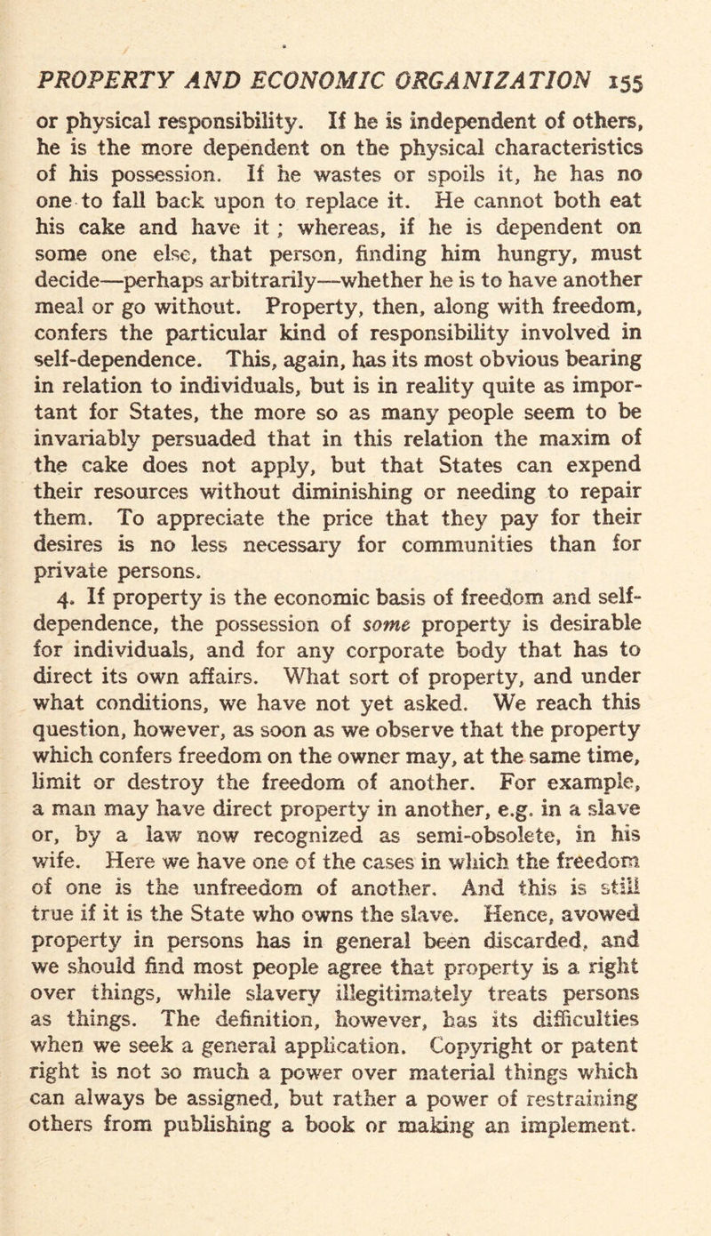 or physical responsibility. If he is independent of others, he is the more dependent on the physical characteristics of his possession. If he wastes or spoils it, he has no one to fall back upon to replace it. He cannot both eat his cake and have it ; whereas, if he is dependent on some one else, that person, finding him hungry, must decide—perhaps ar bitrarily—whether he is to have another meal or go without. Property, then, along with freedom, confers the particular kind of responsibility involved in self-dependence. This, again, has its most obvious bearing in relation to individuals, but is in reality quite as impor¬ tant for States, the more so as many people seem to be invariably persuaded that in this relation the maxim of the cake does not apply, but that States can expend their resources without diminishing or needing to repair them. To appreciate the price that they pay for their desires is no less necessary for communities than for private persons. 4, If property is the economic basis of freedom and self- dependence, the possession of some property is desirable for individuals, and for any corporate body that has to direct its own affairs. What sort of property, and under what conditions, we have not yet asked. We reach this question, however, as soon as we observe that the property which confers freedom on the owner may, at the same time, limit or destroy the freedom of another. For example, a man may have direct property in another, e.g, in a slave or, by a law now recognized as semi-obsolete, in his wife. Here we have one cf the cases in which the freedom of one is the unfreedom of another. And this is still true if it is the State who owns the slave. Hence, avowed property in persons has in general been discarded, and we should hod most people agree that property is a right over things, while slavery illegitimately treats persons as things. The definition, however, has its difficulties when we seek a general application. Copyright or patent right is not so much a power over material things which can always be assigned, but rather a power of restraining others from publishing a book or making an implement.