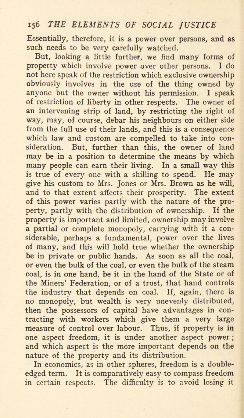 Essentially, therefore, it is a power over persons, and as such needs to be very carefully watched. But, looking a little further, we find many forms of property which involve power over other persons. I do not here speak of the restriction which exclusive ownership obviously involves in the use of the thing owned by anyone but the owner without his permission. I speak of restriction of liberty in other respects. The owner of an intervening strip of land, by restricting the right of way, may, of course, debar his neighbours on either side from the full use of their lands, and this is a consequence which law and custom are compelled to take into con* sideration. But, further than this, the owner of land may be in a position to determine the means by which many people can earn their living. In a small way this is true of every one with a shilling to spend. He may give his custom to Mrs. Jones or Mrs. Brown as he will, and to that extent affects their prosperity. The extent of this power varies partly with the nature of the pro¬ perty, partly with the distribution of ownership. If the property is important and limited, ownership may involve a partial or complete monopoly, carrying with it a con¬ siderable, perhaps a fundamental, power over the lives of many, and this will hold true whether the ownership be in private or public hands. As soon as all the coal, or even the bulk of the coal, or even the bulk of the steam coal, is in one hand, be it in the hand of the State or of the Miners’ Federation, or of a trust, that hand controls the industry that depends on coal. If, again, there is no monopoly, but wealth is very unevenly distributed, then the possessors of capital have advantages in con¬ tracting with workers which give them a very large measure of control over labour. Thus, if property is in one aspect freedom, it is under another aspect power ; and which aspect is the more important depends on the nature of the property and its distribution. In economics, as in other spheres, freedom is a double- edged term. It is comparatively easy to compass freedom in certain respects. The difficulty is to avoid losing it