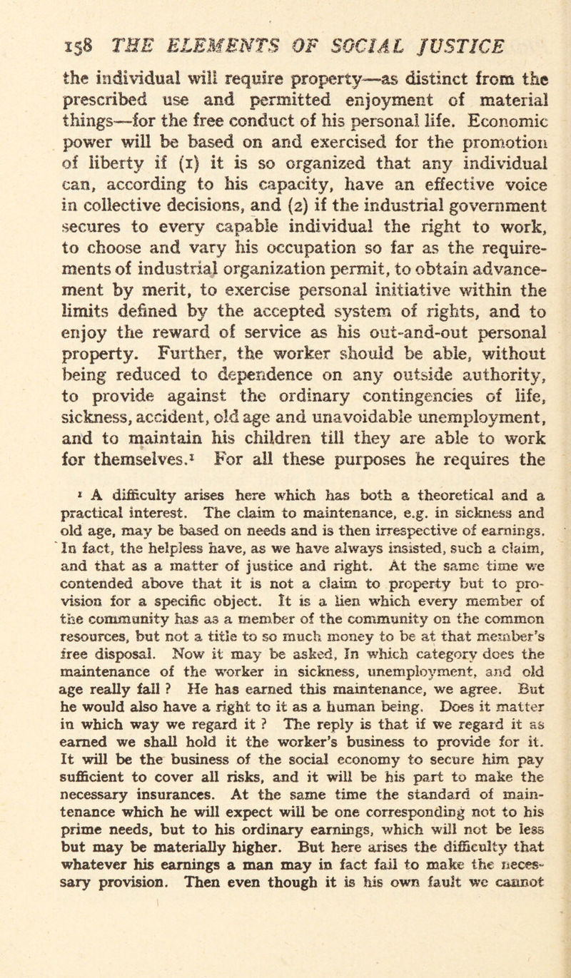 the individual will require property—as distinct from the prescribed use and permitted enjoyment of material things—for the free conduct of his personal life. Economic power will be based on and exercised for the promotion of liberty if (i) it is so organized that any individual can, according to his capacity, have an effective voice in collective decisions, and (a) if the industrial government secures to every capable individual the right to work, to choose and vary his occupation so far as the require¬ ments of industrial organization permit, to obtain advance¬ ment by merit, to exercise personal initiative within the limits defined by the accepted system of rights, and to enjoy the reward of service as his out-and-out personal property. Further, the worker should be able, without being reduced to dependence on any outside authority, to provide against the ordinary contingencies of life, sickness, accident, old age and unavoidable unemployment, and to maintain his children till they are able to work for themselves.1 For all these purposes he requires the 1 A difficulty arises here which has both a theoretical and a practical interest. The claim to maintenance, e.g. in sickness and old age, may be based on needs and is then irrespective of earnings, la fact, the helpless have, as we have always insisted, such a claim, and that as a matter of justice and right. At the same time we contended above that it is not a claim to property but to pro¬ vision for a specific object. It is a lien which every member of the community has as a member of the community on the common resources, but not a title to so much money to be at that member’s free disposal. Now it may be asked, In which category does the maintenance of the worker in sickness, unemployment, and old age really fall ? He has earned this maintenance, we agree. But he would also have a right to it as a human being. Does it matter in which way we regard it ? The reply is that if we regard it as earned we shall hold it the worker’s business to provide for it. It will be the business of the social economy to secure him pay sufficient to cover all risks, and it will be his part to make the necessary insurances. At the same time the standard of main¬ tenance which he will expect will be one corresponding not to his prime needs, but to his ordinary earnings, which will not be less but may be materially higher. But here arises the difficulty that whatever his earnings a man may in fact fail to make the neces- sary provision. Then even though it is his own fault we cannot