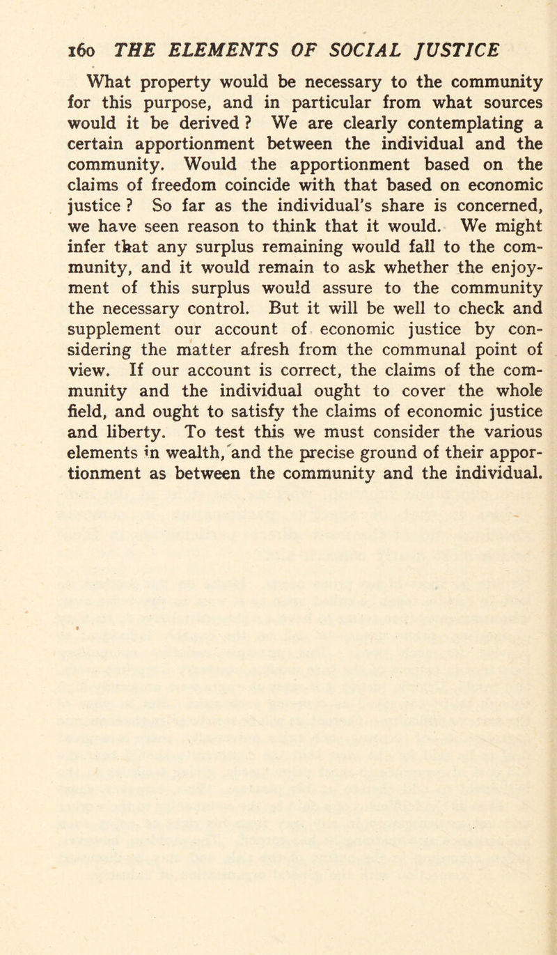 What property would be necessary to the community lor this purpose, and in particular from what sources would it be derived ? We are clearly contemplating a certain apportionment between the individual and the community. Would the apportionment based on the claims of freedom coincide with that based on economic justice ? So far as the individual's share is concerned, we have seen reason to think that it would. We might infer that any surplus remaining would fall to the com¬ munity, and it would remain to ask whether the enjoy¬ ment of this surplus would assure to the community the necessary control. But it will be well to check and supplement our account of economic justice by con¬ sidering the matter afresh from the communal point of view. If our account is correct, the claims of the com¬ munity and the individual ought to cover the whole field, and ought to satisfy the claims of economic justice and liberty. To test this we must consider the various elements in wealth, and the precise ground of their appor¬ tionment as between the community and the individual.