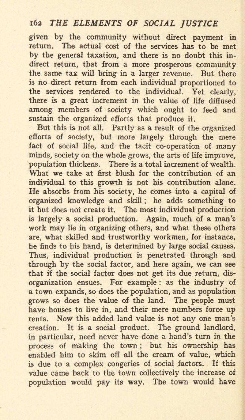 given by the community without direct payment in return. The actual cost of the services has to be met by the general taxation, and there is no doubt this in¬ direct return, that from a more prosperous community the same tax will bring in a larger revenue. But there is no direct return from each individual proportioned to the services rendered to the individual. Yet clearly, there is a great increment in the value of life diffused among members of society which ought to feed and sustain the organized efforts that produce it. But this is not all. Partly as a result of the organized efforts of society, but more largely through the mere fact of social life, and the tacit co-operation of many minds, society on the whole grows, the arts of life improve, population thickens. There is a total increment of wealth. What we take at first blush for the contribution of an individual to this growth is not his contribution alone. He absorbs from his society, he comes into a capital of organized knowledge and skill; he adds something to it but does not create it. The most individual production is largely a social production. Again, much of a man's work may lie in organizing others, and what these others are, what skilled and trustworthy workmen, for instance, he finds to his hand, is determined by large social causes. Thus, individual production is penetrated through and through by the social factor, and here again, we can see that if the social factor does not get its due return, dis¬ organization ensues. For example : as the industry of a town expands, so does the population, and as population grows so does the value of the land. The people must have houses to live in, and their mere numbers force up rents. Now this added land value is not any one man's creation. It is a social product. The ground landlord, in particular, need never have done a hand's turn in the process of making the town; but his ownership has enabled him to skim off all the cream of value, which is due to a complex congeries of social factors. If this value came back to the town collectively the increase of population would pay its way. The town would have