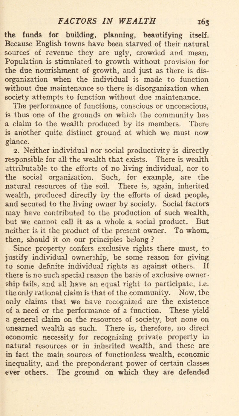 the funds for building, planning, beautifying itself. Because English towns have been starved of their natural sources of revenue they are ugly, crowded and mean. Population is stimulated to growth without provision for the due nourishment of growth, and just as there is dis¬ organization when the individual is made to function without due maintenance so there is disorganization when society attempts to function without due maintenance. The performance of functions, conscious or unconscious, is thus one of the grounds on which the community has a claim to the wealth produced by its members. There is another quite distinct ground at which we must now glance. 2. Neither individual nor social productivity is directly responsible for all the wealth that exists. There is wealth attributable to the efforts of no living individual, nor to the social organization. Such, for example, are the natural resources of the soil. There is, again, inherited v/ealth, produced directly by the efforts of dead people, and secured to the living owner by society. Social factors may have contributed to the production of such wealth, but we cannot call it as a whole a social product. But neither is it the product of the present owner. To whom, then, should it on our principles belong ? Since property confers exclusive rights there must, to justify individual ownership, be some reason for giving to some definite individual rights as against others. If there is no such special reason the basis of exclusive owner¬ ship fails, and all have an equal right to participate, i.e. the only rational claim is that of the community. Now, the only claims that we have recognized are the existence of a need or the performance of a function. These yield a genera! claim on the resources of society, but none on unearned wealth as such. There is, therefore, no direct economic necessity for recognizing private property in natural resources or in inherited wealth, and these are in fact the main sources of functionless wealth, economic inequality, and the preponderant power of certain classes ever others. The ground on which they are defended