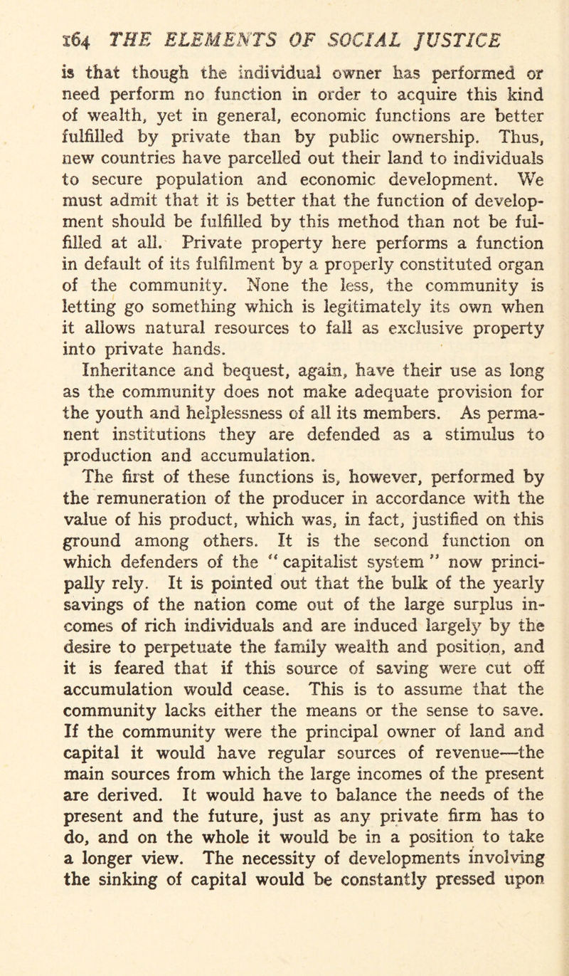 is that though the individual owner has performed or need perform no function in order to acquire this kind of wealth, yet in general, economic functions are better fulfilled by private than by public ownership. Thus, new countries have parcelled out their land to individuals to secure population and economic development. We must admit that it is better that the function of develop¬ ment should be fulfilled by this method than not be ful¬ filled at all. Private property here performs a function in default of its fulfilment by a properly constituted organ of the community. None the less, the community is letting go something which is legitimately its own when it allows natural resources to fall as exclusive property into private hands. Inheritance and bequest, again, have their use as long as the community does not make adequate provision for the youth and helplessness of all its members. As perma¬ nent institutions they are defended as a stimulus to production and accumulation. The first of these functions is, however, performed by the remuneration of the producer in accordance with the value of his product, which was, in fact, justified on this ground among others. It is the second function on which defenders of the “ capitalist system ” now princi¬ pally rely. It is pointed out that the bulk of the yearly savings of the nation come out of the large surplus in¬ comes of rich individuals and are induced largely by the desire to perpetuate the family wealth and position, and it is feared that if this source of saving were cut off accumulation would cease. This is to assume that the community lacks either the means or the sense to save. If the community were the principal owner of land and capital it would have regular sources of revenue-—the main sources from which the large incomes of the present are derived. It would have to balance the needs of the present and the future, just as any private firm has to do, and on the whole it would be in a position to take a longer view. The necessity of developments involving the sinking of capital would be constantly pressed upon