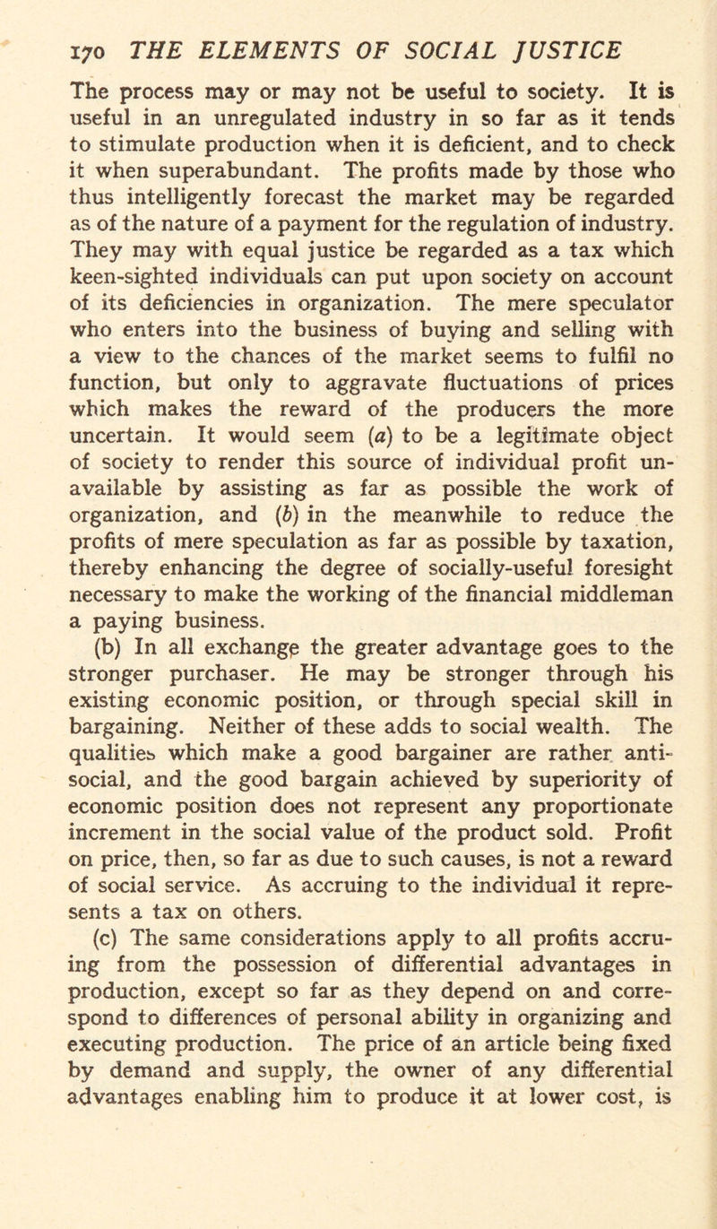 The process may or may not be useful to society. It is useful in an unregulated industry in so far as it tends to stimulate production when it is deficient, and to check it when superabundant. The profits made by those who thus intelligently forecast the market may be regarded as of the nature of a payment for the regulation of industry. They may with equal justice be regarded as a tax which keen-sighted individuals can put upon society on account of its deficiencies in organization. The mere speculator who enters into the business of buying and selling with a view to the chances of the market seems to fulfil no function, but only to aggravate fluctuations of prices which makes the reward of the producers the more uncertain. It would seem (a) to be a legitimate object of society to render this source of individual profit un¬ available by assisting as far as possible the work of organization, and (b) in the meanwhile to reduce the profits of mere speculation as far as possible by taxation, thereby enhancing the degree of socially-useful foresight necessary to make the working of the financial middleman a paying business. (b) In all exchange the greater advantage goes to the stronger purchaser. He may be stronger through his existing economic position, or through special skill in bargaining. Neither of these adds to social wealth. The qualities which make a good bargainer are rather anti- social, and the good bargain achieved by superiority of economic position does not represent any proportionate increment in the social value of the product sold. Profit on price, then, so far as due to such causes, is not a reward of social service. As accruing to the individual it repre¬ sents a tax on others. (c) The same considerations apply to all profits accru¬ ing from the possession of differential advantages in production, except so far as they depend on and corre¬ spond to differences of personal ability in organizing and executing production. The price of an article being fixed by demand and supply, the owmer of any differential advantages enabling him to produce it at lower cost, is