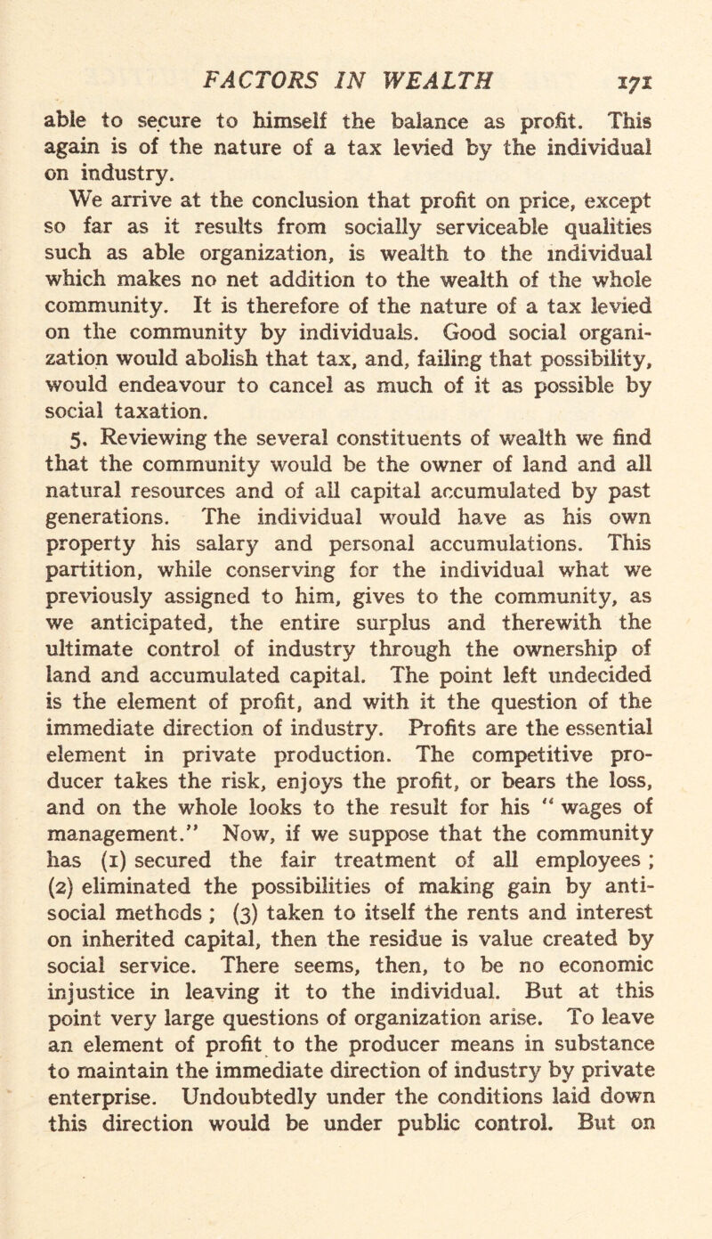 able to secure to himself the balance as profit. This again is of the nature of a tax levied by the individual on industry. We arrive at the conclusion that profit on price, except so far as it results from socially serviceable qualities such as able organization, is wealth to the individual which makes no net addition to the wealth of the whole community. It is therefore of the nature of a tax levied on the community by individuals. Good social organi¬ zation would abolish that tax, and, failing that possibility, would endeavour to cancel as much of it as possible by social taxation. 5. Reviewing the several constituents of wealth we find that the community would be the owner of land and all natural resources and of all capital accumulated by past generations. The individual would have as his own property his salary and personal accumulations. This partition, while conserving for the individual what we previously assigned to him, gives to the community, as we anticipated, the entire surplus and therewith the ultimate control of industry through the ownership of land and accumulated capital. The point left undecided is the element of profit, and with it the question of the immediate direction of industry. Profits are the essential element in private production. The competitive pro¬ ducer takes the risk, enjoys the profit, or bears the loss, and on the whole looks to the result for his  wages of management.” Now, if we suppose that the community has (1) secured the fair treatment of all employees; (2} eliminated the possibilities of making gain by anti¬ social methods ; (3) taken to itself the rents and interest on inherited capital, then the residue is value created by social service. There seems, then, to be no economic injustice in leaving it to the individual. But at this point very large questions of organization arise. To leave an element of profit to the producer means in substance to maintain the immediate direction of industry by private enterprise. Undoubtedly under the conditions laid down this direction would be under public control. But on