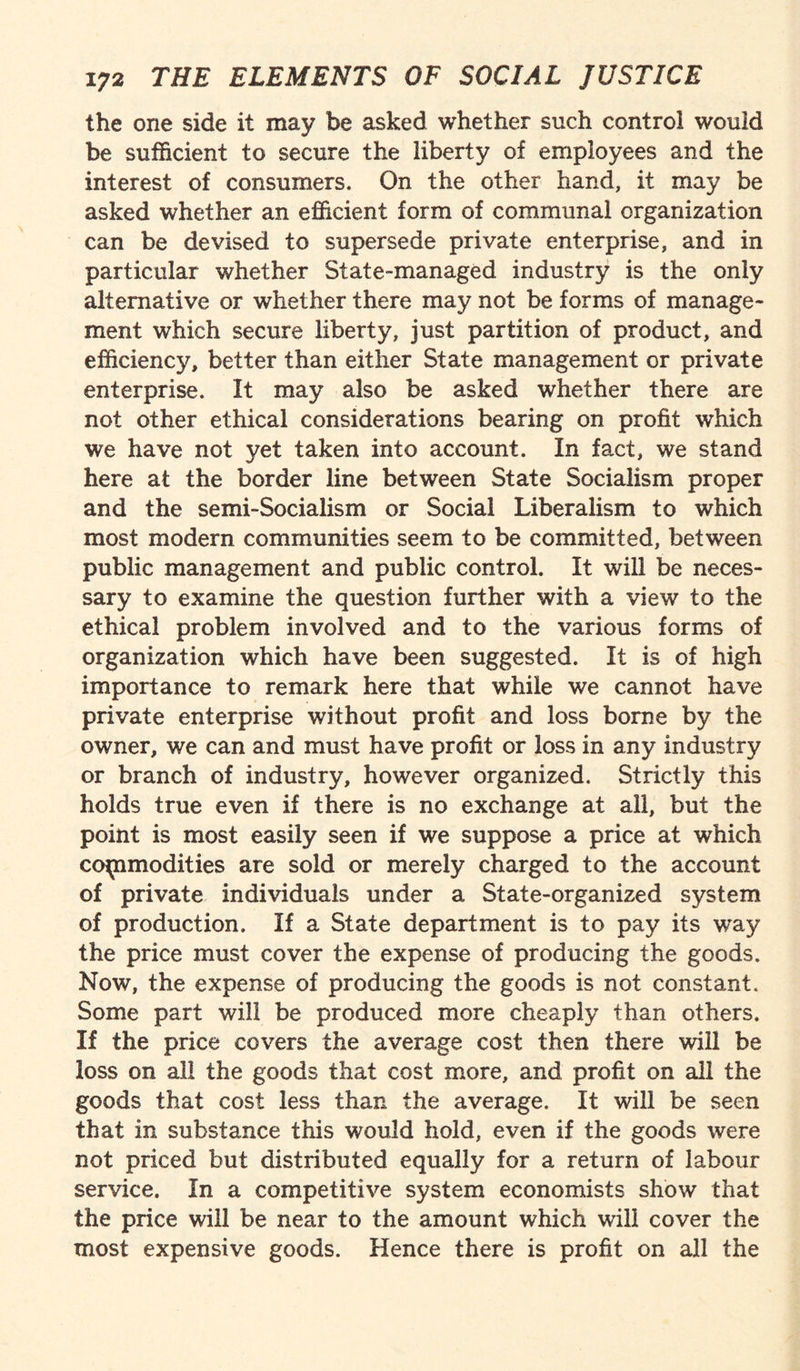 the one side it may be asked whether such control would be sufficient to secure the liberty of employees and the interest of consumers. On the other hand, it may be asked whether an efficient form of communal organization can be devised to supersede private enterprise, and in particular whether State-managed industry is the only alternative or whether there may not be forms of manage¬ ment which secure liberty, just partition of product, and efficiency, better than either State management or private enterprise. It may also be asked whether there are not other ethical considerations bearing on profit which we have not yet taken into account. In fact, we stand here at the border line between State Socialism proper and the semi-Socialism or Social Liberalism to which most modern communities seem to be committed, between public management and public control. It will be neces¬ sary to examine the question further with a view to the ethical problem involved and to the various forms of organization which have been suggested. It is of high importance to remark here that while we cannot have private enterprise without profit and loss borne by the owner, we can and must have profit or loss in any industry or branch of industry, however organized. Strictly this holds true even if there is no exchange at all, but the point is most easily seen if we suppose a price at which commodities are sold or merely charged to the account of private individuals under a State-organized system of production. If a State department is to pay its way the price must cover the expense of producing the goods. Now, the expense of producing the goods is not constant. Some part will be produced more cheaply than others. If the price covers the average cost then there will be loss on all the goods that cost more, and profit on all the goods that cost less than the average. It will be seen that in substance this would hold, even if the goods were not priced but distributed equally for a return of labour service. In a competitive system economists show that the price will be near to the amount which will cover the most expensive goods. Hence there is profit on all the