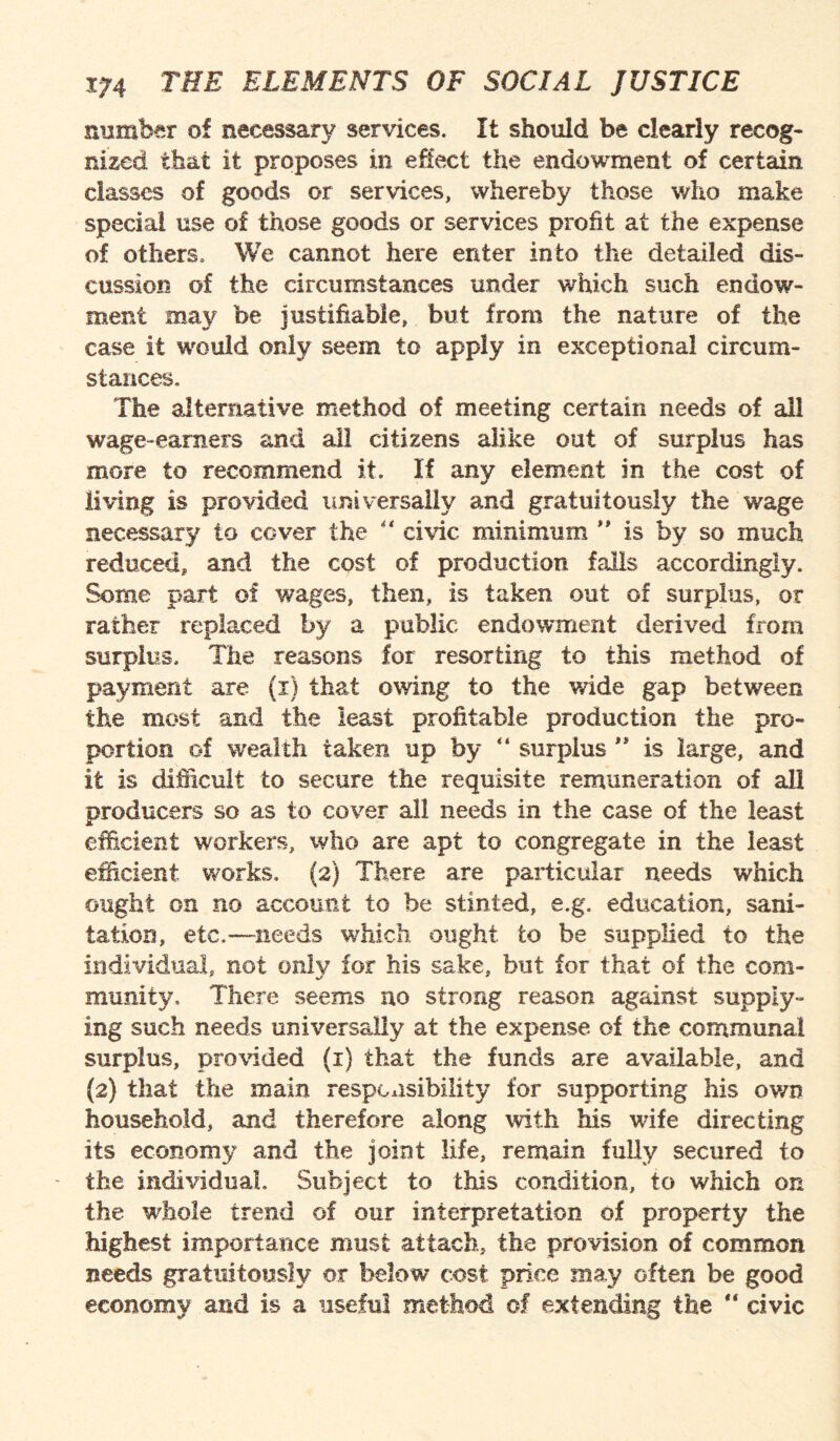 number of necessary services. It should be clearly recog¬ nized that it proposes in effect the endowment of certain classes of goods or services, whereby those who make special use of those goods or services profit at the expense of others. We cannot here enter into the detailed dis¬ cussion of the circumstances under which such endow¬ ment may be justifiable, but from the nature of the case it would only seem to apply in exceptional circum¬ stances. The alternative method of meeting certain needs of all wage-earners and all citizens alike out of surplus has more to recommend it. If any element in the cost of living is provided universally and gratuitously the wage necessary to cover the “ civic minimum ” is by so much reduced, and the cost of production falls accordingly. Some part of wages, then, is taken out of surplus, or rather replaced by a public endowment derived from surplus. The reasons for resorting to this method of payment are (x) that owing to the wide gap between the most and the least profitable production the pro¬ portion of wealth taken up by “ surplus ” is large, and it is difficult to secure the requisite remuneration of all producers so as to cover all needs in the case of the least efficient workers, who are apt to congregate in the least efficient works. (2) There are particular needs which ought on no account to be stinted, e.g. education, sani¬ tation, etc.—needs which ought to be supplied to the individual, not only for his sake, but for that of the com¬ munity, There seems no strong reason against supply¬ ing such needs universally at the expense of the communal surplus, provided (i) that the funds are a%?ailabie, and {2) that the main responsibility for supporting his own household, and therefore along with his wife directing its economy and the joint life, remain fully secured to the individual. Subject to this condition, to which on the whole trend of our interpretation of property the highest importance must attach, the provision of common needs gratuitously or below cost price may often be good economy and is a useful method of extending the  civic