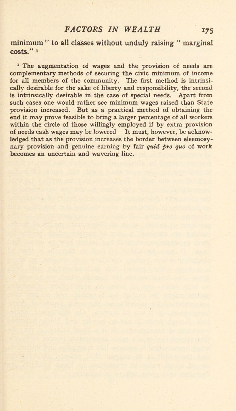 minimum ” to all classes without unduly raising “ marginal costs. 1 1 The augmentation of wages and the provision of needs are complementary methods of securing the civic minimum of income for all members of the community. The first method is intrinsi¬ cally desirable for the sake of liberty and responsibility, the second is intrinsically desirable in the case of special needs. Apart from such cases one would rather see minimum wages raised than State provision increased. But as a practical method of obtaining the end it may prove feasible to bring a larger percentage of all workers within the circle of those willingly employed if by extra provision of needs cash wages may be lowered It must, however, be acknow¬ ledged that as the provision increases the border between eleemosy¬ nary provision and genuine earning by fair quid pro quo of work becomes an uncertain and wavering line.