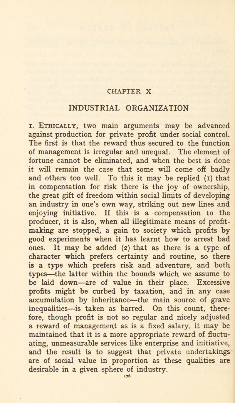 CHAPTER X INDUSTRIAL ORGANIZATION i. Ethically, two main arguments may be advanced against production for private profit under social control. The first is that the reward thus secured to the function of management is irregular and unequal. The element of fortune cannot be eliminated, and when the best is done it will remain the case that some will come off badly and others too well. To this it may be replied (i) that in compensation for risk there is the joy of ownership, the great gift of freedom within social limits of developing an industry in one's own way, striking out new lines and enjoying initiative. If this is a compensation to the producer, it is also, when all illegitimate means of profit¬ making are stopped, a gain to society which profits by good experiments when it has learnt how to arrest bad ones. It may be added (2) that as there is a type of character which prefers certainty and routine, so there is a type which prefers risk and adventure, and both types—the latter within the bounds which we assume to be laid down—are of value in their place. Excessive profits might be curbed by taxation, and in any case accumulation by inheritance—-the main source of grave inequalities—is taken as barred. On this count, there¬ fore, though profit is not so regular and nicely adjusted a reward of management as is a fixed salary, it may be maintained that it is a more appropriate reward of fluctu¬ ating, unmeasurable services like enterprise and initiative, and the result is to suggest that private undertakings' are of social value in proportion as these qualities are desirable in a given sphere of industry.