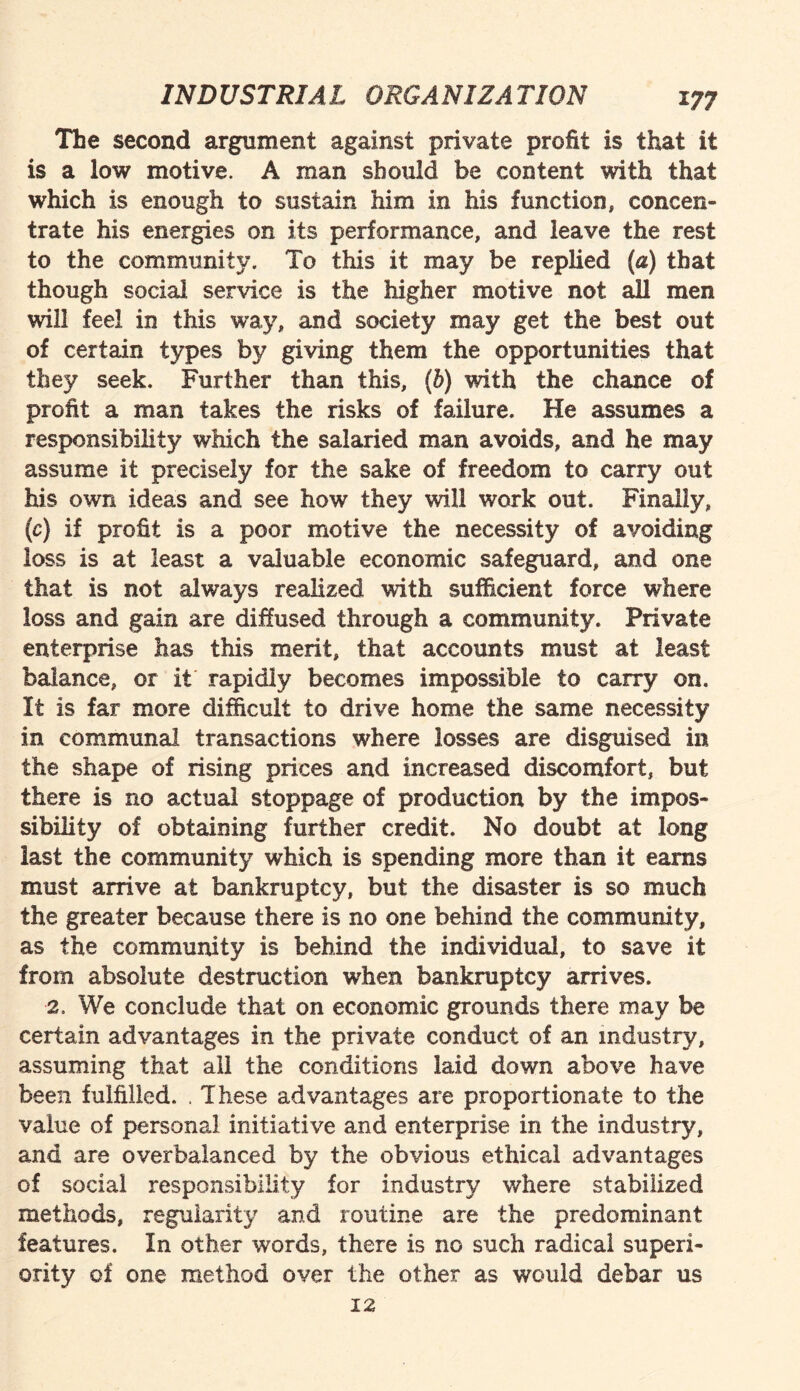 *77 The second argument against private profit is that it is a low motive. A man should be content with that which is enough to sustain him in Ms function, concen¬ trate his energies on its performance, and leave the rest to the community. To this it may be replied (a) that though social service is the Mgher motive not all men will feel in this way, and society may get the best out of certain types by giving them the opportunities that they seek. Further than this, (b) with the chance of profit a man takes the risks of failure. He assumes a responsibility which the salaried man avoids, and he may assume it precisely for the sake of freedom to carry out Ms own ideas and see how they will work out. Finally, (c) if profit is a poor motive the necessity of avoiding loss is at least a valuable economic safeguard, and one that is not always realized with sufficient force where loss and gain are diffused through a community. Private enterprise has this merit, that accounts must at least balance, or it rapidly becomes impossible to carry on. It is far more difficult to drive home the same necessity in communal transactions where losses are disguised in the shape of rising prices and increased discomfort, but there is no actual stoppage of production by the impos¬ sibility of obtaining further credit. No doubt at long last the community which is spending more than it earns must arrive at bankruptcy, but the disaster is so much the greater because there is no one behind the community, as the community is behind the individual, to save it from absolute destruction when bankruptcy arrives. 2. We conclude that on economic grounds there may be certain advantages in the private conduct of an industry, assuming that all the conditions laid down above have been fulfilled. . These advantages are proportionate to the value of personal initiative and enterprise in the industry, and are overbalanced by the obvious ethical advantages of social responsibility for industry where stabilized methods, regularity and routine are the predominant features. In other words, there is no such radical superi¬ ority of one method over the other as would debar us 12