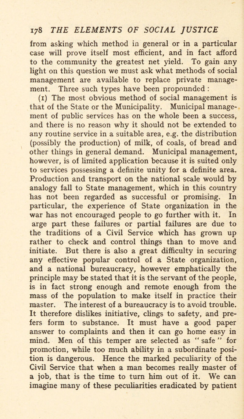 from asking which method in general or in a particular case will prove itself most efficient, and in fact afford to the community the greatest net yield. To gain any light on this question we must ask what methods of social management are available to replace private manage¬ ment. Three such types have been propounded : (i) The most obvious method of social management is that of the State or the Municipality. Municipal manage¬ ment of public services has on the whole been a success, and there is no reason why it should not be extended to any routine service in a suitable area, e.g. the distribution (possibly the production) of milk, of coals, of bread and other things in general demand. Municipal management, however, is of limited application because it is suited only to services possessing a definite unity for a definite area. Production and transport on the national scale would by analogy fall to State management, which in this country has not been regarded as successful or promising. In particular, the experience of State organization in the war has not encouraged people to go further with it. In arge part these failures or partial failures are due to the traditions of a Civil Service which has grown up rather to check and control things than to move and initiate. But there is also a great difficulty in securing any effective popular control of a State organization, and a national bureaucracy, however emphatically the principle may be stated that it is the servant of the people, is in fact strong enough and remote enough from the mass of the population to make itself in practice their master. The interest of a bureaucracy is to avoid trouble. It therefore dislikes initiative, clings to safety, and pre¬ fers form to substance. It must have a good paper answer to complaints and then it can go home easy in mind. Men of this temper are selected as “ safe ” for promotion, while too much ability in a subordinate posi¬ tion is dangerous. Hence the marked peculiarity of the Civil Service that when a man becomes really master of a job, that is the time to turn him out of it. We can imagine many of these peculiarities eradicated by patient
