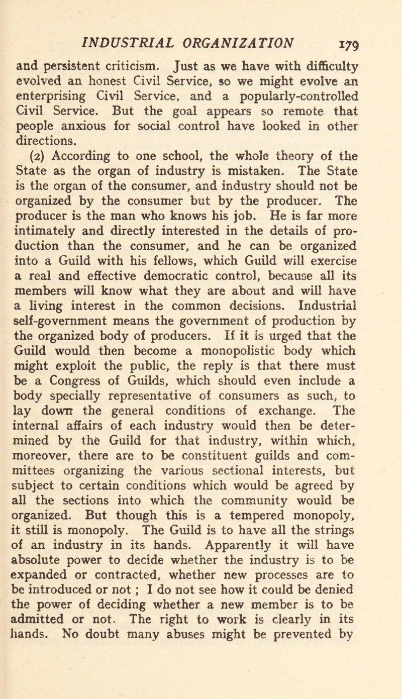 and persistent criticism. Just as we have with difficulty evolved an honest Civil Service, so we might evolve an enterprising Civil Service, and a popularly-controlled Civil Service. But the goal appears so remote that people anxious for social control have looked in other directions. (2) According to one school, the whole theory of the State as the organ of industry is mistaken. The State is the organ of the consumer, and industry should not be organized by the consumer but by the producer. The producer is the man who knows his job. He is far more intimately and directly interested in the details of pro¬ duction than the consumer, and he can be organized into a Guild with his fellows, which Guild will exercise a real and effective democratic control, because all its members will know what they are about and will have a living interest in the common decisions. Industrial self-government means the government of production by the organized body of producers. If it is urged that the Guild would then become a monopolistic body which might exploit the public, the reply is that there must be a Congress of Guilds, which should even include a body specially representative of consumers as such, to lay down the general conditions of exchange. The internal affairs of each industry would then be deter¬ mined by the Guild for that industry, within which, moreover, there are to be constituent guilds and com¬ mittees organizing the various sectional interests, but subject to certain conditions which would be agreed by all the sections into which the community would be organized. But though this is a tempered monopoly, it still is monopoly. The Guild is to have all the strings of an industry in its hands. Apparently it will have absolute power to decide whether the industry is to be expanded or contracted, whether new processes are to be introduced or not; I do not see how it could be denied the power of deciding whether a new member is to be admitted or not. The right to work is clearly in its hands. No doubt many abuses might be prevented by