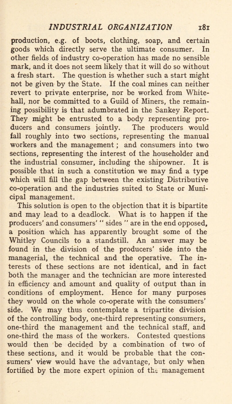 production, e.g. of boots, clothing, soap, and certain goods which directly serve the ultimate consumer. In other fields of industry co-operation has made no sensible mark, and it does not seem likely that it will do so without a fresh start. The question is whether such a start might not be given by the State. If the coal mines can neither revert to private enterprise, nor be worked from White¬ hall, nor be committed to a Guild of Miners, the remain¬ ing possibility is that adumbrated in the Sankey Report. They might be entrusted to a body representing pro¬ ducers and consumers jointly. The producers would fall roughly into two sections, representing the manual workers and the management; and consumers into two sections, representing the interest of the householder and the industrial consumer, including the shipowner. It is possible that in such a constitution we may find a type which will fill the gap between the existing Distributive co-operation and the industries suited to State or Muni¬ cipal management. This solution is open to the objection that it is bipartite and may lead to a deadlock. What is to happen if the producers' and consumers' “ sides  are in the end opposed, a position which has apparently brought some of the Whitley Councils to a standstill. An answer may be found in the division of the producers' side into the managerial, the technical and the operative. The in¬ terests of these sections are not identical, and in fact both the manager and the technician are more interested in efficiency and amount and quality of output than in conditions of employment. Hence for many purposes they would on the whole co-operate with the consumers' side. We may thus contemplate a tripartite division of the controlling body, one-third representing consumers, one-third the management and the technical staff, and one-third the mass of the workers. Contested questions would then be decided by a combination of two of these sections, and it would be probable that the con¬ sumers' view would have the advantage, but only when fortified by the more expert opinion of the management