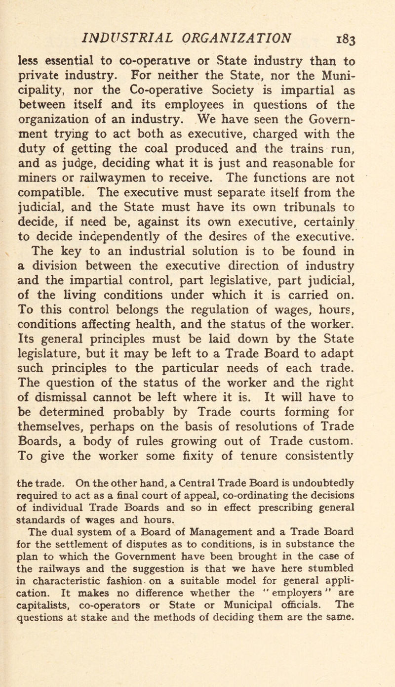 less essential to co-operative or State industry than to private industry. For neither the State, nor the Muni¬ cipality, nor the Co-operative Society is impartial as between itself and its employees in questions of the organization of an industry. We have seen the Govern¬ ment trying to act both as executive, charged with the duty of getting the coal produced and the trains run, and as judge, deciding what it is just and reasonable for miners or railwaymen to receive. The functions are not compatible. The executive must separate itself from the judicial, and the State must have its own tribunals to decide, if need be, against its own executive, certainly to decide independently of the desires of the executive. The key to an industrial solution is to be found in a division between the executive direction of industry and the impartial control, part legislative, part judicial, of the living conditions under which it is carried on. To this control belongs the regulation of wages, hours, conditions affecting health, and the status of the worker. Its general principles must be laid down by the State legislature, but it may be left to a Trade Board to adapt such principles to the particular needs of each trade. The question of the status of the worker and the right of dismissal cannot be left where it is. It will have to be determined probably by Trade courts forming for themselves, perhaps on the basis of resolutions of Trade Boards, a body of rules growing out of Trade custom. To give the worker some fixity of tenure consistently the trade. On the other hand, a Central Trade Board is undoubtedly required to act as a final court of appeal, co-ordinating the decisions of individual Trade Boards and so in effect prescribing general standards of wages and hours. The dual system of a Board of Management and a Trade Board for the settlement of disputes as to conditions, is in substance the plan to which the Government have been brought in the case of the railways and the suggestion is that we have here stumbled in characteristic fashion on a suitable model for general appli¬ cation. It makes no difference whether the “ employers ” are capitalists, co-operators or State or Municipal officials. The questions at stake and the methods of deciding them are the same.