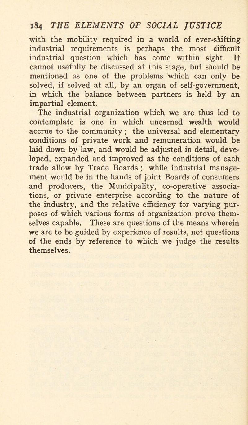 with the mobility required in a world of ever-shifting industrial requirements is perhaps the most difficult industrial question which has come within sight. It cannot usefully be discussed at this stage, but should be mentioned as one of the problems which can only be solved, if solved at all, by an organ of self-government, in which the balance between partners is held by an impartial element. The industrial organization which we are thus led to contemplate is one in which unearned wealth would accrue to the community ; the universal and elementary conditions of private work and remuneration would be laid down by law, and would be adjusted in detail, deve¬ loped, expanded and improved as the conditions of each trade allow by Trade Boards ; while industrial manage¬ ment would be in the hands of joint Boards of consumers and producers, the Municipality, co-operative associa¬ tions, or private enterprise according to the nature of the industry, and the relative efficiency for varying pur¬ poses of which various forms of organization prove them¬ selves capable. These are questions of the means wherein we are to be guided by experience of results, not questions of the ends by reference to which we judge the results themselves.