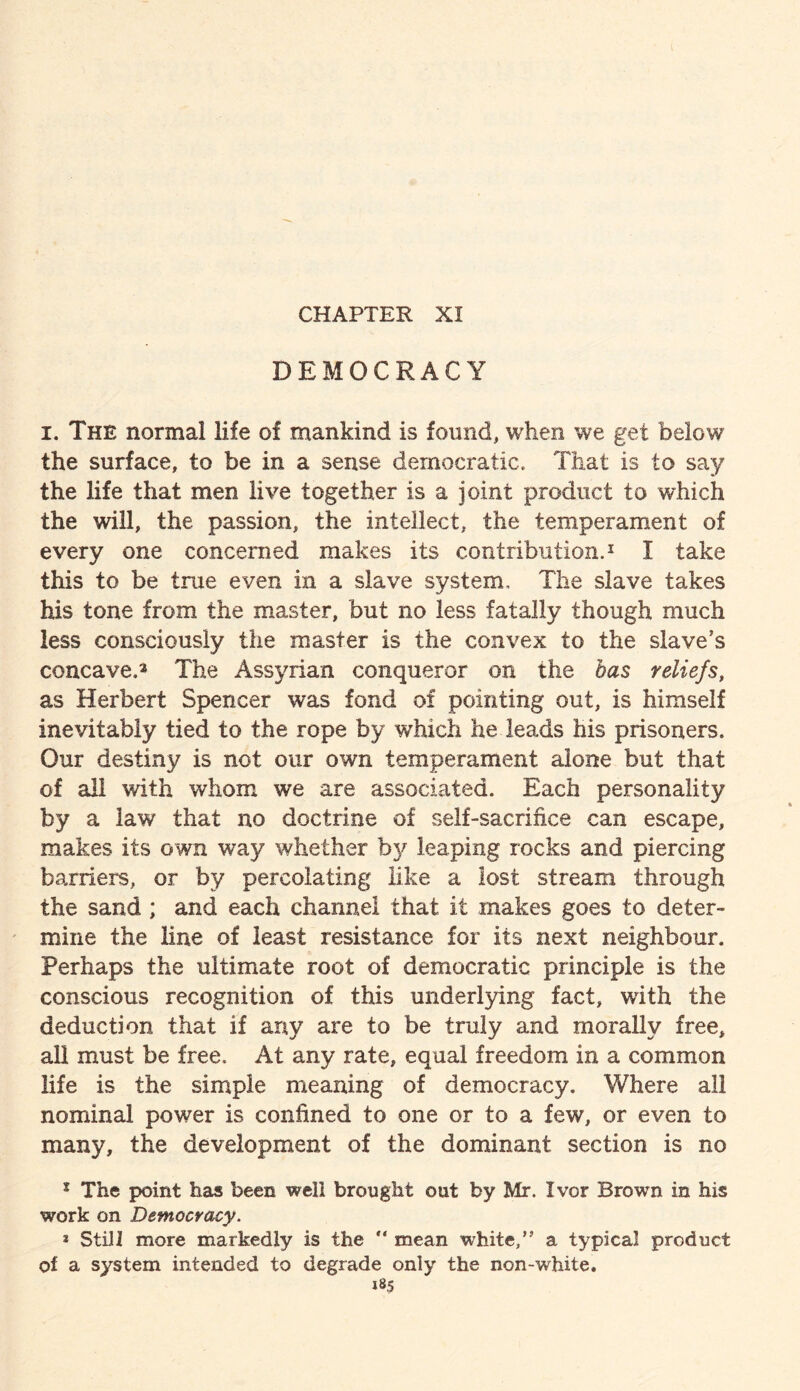 CHAPTER XI DEMOCRACY i. The normal life of mankind is found, when we get below the surface, to be in a sense democratic. That is to say the life that men live together is a joint product to which the will, the passion, the intellect, the temperament of every one concerned makes its contribution.1 I take this to be true even in a slave system. The slave takes his tone from the master, but no less fatally though much less consciously the master is the convex to the slave’s concave.* The Assyrian conqueror on the has reliefs, as Herbert Spencer was fond of pointing out, is himself inevitably tied to the rope by which he leads his prisoners. Our destiny is not our own temperament alone but that of all with whom we are associated. Each personality by a law that no doctrine of self-sacrifice can escape, makes its own way whether by leaping rocks and piercing barriers, or by percolating like a lost stream through the sand ; and each channel that it makes goes to deter¬ mine the line of least resistance for its next neighbour. Perhaps the ultimate root of democratic principle is the conscious recognition of this underlying fact, with the deduction that if any are to be truly and morally free, all must be free. At any rate, equal freedom in a common life is the simple meaning of democracy. Where all nominal power is confined to one or to a few, or even to many, the development of the dominant section is no 1 The point has been well brought out by Mr. Ivor Brown in his work on Democracy. * Still more markedly is the “ mean white/’ a typical product of a system intended to degrade only the non-white.