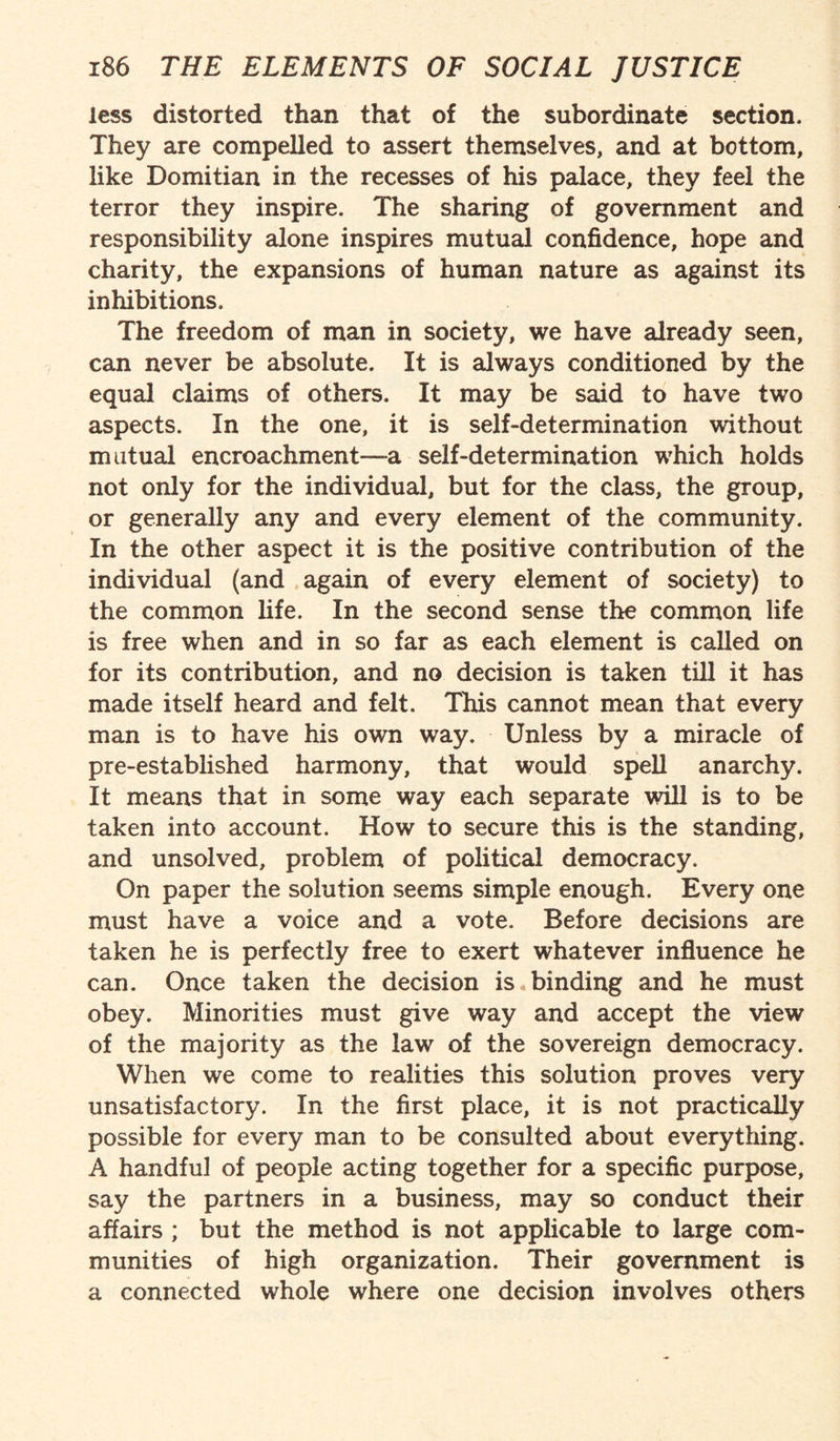 less distorted than that of the subordinate section. They are compelled to assert themselves, and at bottom, like Domitian in the recesses of his palace, they feel the terror they inspire. The sharing of government and responsibility alone inspires mutual confidence, hope and charity, the expansions of human nature as against its inhibitions. The freedom of man in society, we have already seen, can never be absolute. It is always conditioned by the equal claims of others. It may be said to have two aspects. In the one, it is self-determination without mutual encroachment—a self-determination which holds not only for the individual, but for the class, the group, or generally any and every element of the community. In the other aspect it is the positive contribution of the individual (and again of every element of society) to the common life. In the second sense the common life is free when and in so far as each element is called on for its contribution, and no decision is taken till it has made itself heard and felt. This cannot mean that every man is to have his own way. Unless by a miracle of pre-established harmony, that would spell anarchy. It means that in some way each separate will is to be taken into account. How to secure this is the standing, and unsolved, problem of political democracy. On paper the solution seems simple enough. Every one must have a voice and a vote. Before decisions are taken he is perfectly free to exert whatever influence he can. Once taken the decision is binding and he must obey. Minorities must give way and accept the view of the majority as the law of the sovereign democracy. When we come to realities this solution proves very unsatisfactory. In the first place, it is not practically possible for every man to be consulted about everything. A handful of people acting together for a specific purpose, say the partners in a business, may so conduct their affairs ; but the method is not applicable to large com¬ munities of high organization. Their government is a connected whole where one decision involves others