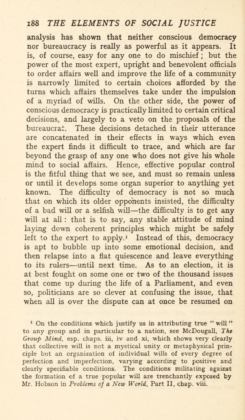 analysis has shown that neither conscious democracy nor bureaucracy is really as powerful as it appears. It is, of course, easy for any one to do mischief; but the power of the most expert, upright and benevolent officials to order affairs well and improve the life of a community is narrowly limited to certain choices afforded by the turns which affairs themselves take under the impulsion of a myriad of wills. On the other side, the power of conscious democracy is practically limited to certain critical decisions, and largely to a veto on the proposals of the bureaucrat. These decisions detached in their utterance are concatenated in their effects in ways which even the expert finds it difficult to trace, and which are far beyond the grasp of any one who does not give his whole mind to social affairs. Hence, effective popular control is the fitful thing that we see, and must so remain unless or until it develops some organ superior to anything yet known. The difficulty of democracy is not so much that on which its older opponents insisted, the difficulty of a bad will or a selfish will-—the difficulty is to get any will at all: that is to say, any stable attitude of mind laying down coherent principles which might be safely left to the expert to apply.1 Instead of this, democracy is apt to bubble up into some emotional decision, and then relapse into a fiat quiescence and leave everything to its rulers—until next time. As to an election, it is at best fought on some one or two of the thousand issues that come up during the life of a Parliament, and even so, politicians are so clever at confusing the issue, that when all is over the dispute can at once be resumed on 1 On the conditions which justify us in attributing true “ will ” to any group and in particular to a nation, see McDougall, The Group Mind, esp. chaps, iii, iv and xi, which shows very clearly that collective will is not a mystical unity or metaphysical prin¬ ciple but an organization of individual wills of every degree of perfection and imperfection, varying according to positive and clearly specifiable conditions. The conditions militating against the formation of a true popular will are trenchantly exposed by Mr. Hobson in Problems of a New World, Part II, chap. viii.
