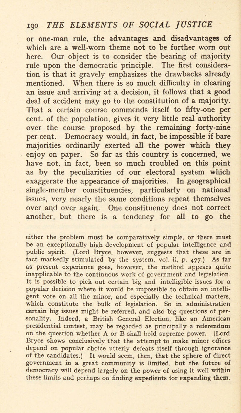 or one-man rule, the advantages and disadvantages of which are a well-worn theme not to be further worn out here. Our object is to consider the bearing of majority rule upon the democratic principle. The first considera¬ tion is that it gravely emphasizes the drawbacks already mentioned. When there is so much difficulty in clearing an issue and arriving at a decision, it follows that a good deal of accident may go to the constitution of a majority. That a certain course commends itself to fifty-one per cent, of the population, gives it very little real authority over the course proposed by the remaining forty-nine per cent. Democracy would, in fact, be impossible if bare majorities ordinarily exerted all the power which they enjoy on paper. So far as this country is concerned, we have not, in fact, been so much troubled on this point as by the peculiarities of our electoral system which exaggerate the appearance of majorities. In geographical single-member constituencies, particularly on national issues, very nearly the same conditions repeat themselves over and over again. One constituency does not correct another, but there is a tendency for all to go the either the problem must be comparatively simple, or there must be an exceptionally high development of popular intelligence and public spirit. (Lord Bryce, however, suggests that these are in fact markedly stimulated by the system, vol. ii, p. 477.) As far as present experience goes, however, the method appears quite inapplicable to the continuous work of government and legislation. It is possible to pick out certain big and intelligible issues for a popular decision where it would be impossible to obtain an intelli¬ gent vote on ail the minor, and especially the technical matters, which constitute the bulk of legislation. So in administration certain big issues might be referred, and also big questions of per¬ sonality. Indeed, a British General Election, like an American presidential contest, may be regarded as principally a referendum on the question whether A or B shall hold supreme power. (Lord Bryce show’s conclusively that the attempt to make minor offices depend on popular choice utterly defeats itself through ignorance of the candidates.) It would seem, then, that the sphere of direct government in a great community is limited, but the future of democracy will depend largely on the power of using it well wuthin these limits and perhaps on finding expedients for expanding them.