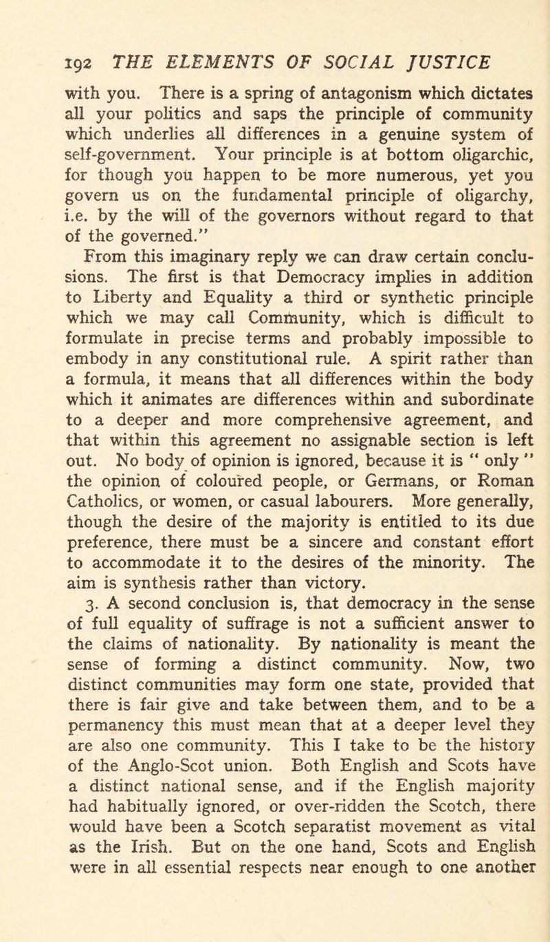 with you. There is a spring of antagonism which dictates all your politics and saps the principle of community which underlies all differences in a genuine system of self-government. Your principle is at bottom oligarchic, for though you happen to be more numerous, yet you govern us on the fundamental principle of oligarchy, i.e. by the will of the governors -without regard to that of the governed/' From this imaginary reply we can draw certain conclu¬ sions. The first is that Democracy implies in addition to Liberty and Equality a third or synthetic principle which we may call Community, which is difficult to formulate in precise terms and probably impossible to embody in any constitutional rule. A spirit rather than a formula, it means that all differences within the body which it animates are differences within and subordinate to a deeper and more comprehensive agreement, and that within this agreement no assignable section is left out. No body of opinion is ignored, because it is “ only '* the opinion of coloured people, or Germans, or Roman Catholics, or women, or casual labourers. More generally, though the desire of the majority is entitled to its due preference, there must be a sincere and constant effort to accommodate it to the desires of the minority. The aim is synthesis rather than victory. 3. A second conclusion is, that democracy in the sense of full equality of suffrage is not a sufficient answer to the claims of nationality. By nationality is meant the sense of forming a distinct community. Now, two distinct communities may form one state, provided that there is fair give and take between them, and to be a permanency this must mean that at a deeper level they are also one community. This I take to be the history of the Anglo-Scot union. Both English and Scots have a distinct national sense, and if the English majority had habitually ignored, or over-ridden the Scotch, there would have been a Scotch separatist movement as vital as the Irish. But on the one hand, Scots and English were in all essential respects near enough to one another