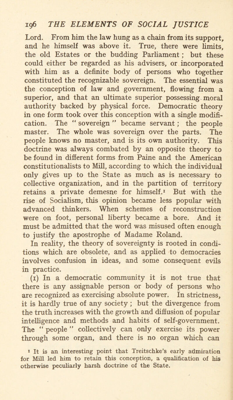 Lord. From him the law hung as a chain from its support, and he himself was above it. True, there were limits, the old Estates or the budding Parliament; but these could either be regarded as his advisers, or incorporated with him as a definite body of persons who together constituted the recognizable sovereign. The essential was the conception of law and government, flowing from a superior, and that an ultimate superior possessing moral authority backed by physical force. Democratic theory in one form took over this conception with a single modifi¬ cation. The “ sovereign ” became servant; the people master. The whole was sovereign over the parts. The people knows no master, and is its own authority. This doctrine was always combated by an opposite theory to be found in different forms from Paine and the American constitutionalists to Mill, according to which the individual only gives up to the State as much as is necessary to collective organization, and in the partition of territory retains a private demesne for himself.1 But with the rise of Socialism, this opinion became less popular with advanced thinkers. When schemes of reconstruction were on foot, personal liberty became a bore. And it must be admitted that the word was misused often enough to justify the apostrophe of Madame Roland. In reality, the theory of sovereignty is rooted in condi¬ tions which are obsolete, and as applied to democracies involves confusion in ideas, and some consequent evils in practice. (i) In a democratic community it is not true that there is any assignable person or body of persons who are recognized as exercising absolute power. In strictness, it is hardly true of any society ; but the divergence from the truth increases with the growth and diffusion of popular intelligence and methods and habits of self-government. The “ people ” collectively can only exercise its power through some organ, and there is no organ which can 1 It is an interesting point that Treitschke’s early admiration for Mill led him to retain this conception, a qualification of his otherwise peculiarly harsh doctrine of the State.
