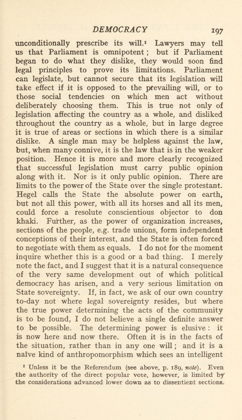 unconditionally prescribe its will.1 Lawyers may tell us that Parliament is omnipotent; but if Parliament began to do what they dislike, they would soon find legal principles to prove its limitations. Parliament can legislate, but cannot secure that its legislation will take effect if it is opposed to the prevailing will, or to those social tendencies on wrhich men act without deliberately choosing them. This is true not only of legislation affecting the country as a whole, and disliked throughout the country as a whole, but in large degree it is true of areas or sections in which there is a similar dislike. A single man may be helpless against the law, but, when many connive, it is the law that is in the weaker position. Hence it is more and more clearly recognized that successful legislation must carry public opinion along with it. Nor is it only public opinion. There are limits to the power of the State over the single protestant. Hegel calls the State the absolute power on earth, but not all this power, with all its horses and all its men, could force a resolute conscientious objector to don khaki. Further, as the power of organization increases, sections of the people, e.g. trade unions, form independent conceptions of their interest, and the State is often forced to negotiate with them as equals. I do not for the moment inquire whether this is a good or a bad thing. I merely note the fact, and I suggest that it is a natural consequence of the very same development out of which political democracy has arisen, and a very serious limitation on State sovereignty. If, in fact, we ask of our own country to-day not where legal sovereignty resides, but where the true power determining the acts of the community is to be found, I do not believe a single definite answer to be possible. The determining power is elusive : it is now here and now there. Often it is in the facts of the situation, rather than in any one will; and it is a naive kind of anthropomorphism which sees an intelligent 1 Unless it be the Referendum (see above, p. 189, note). Even the authority of the direct popular vote, however, is limited by' the considerations advanced lower down as to dissentient sections.