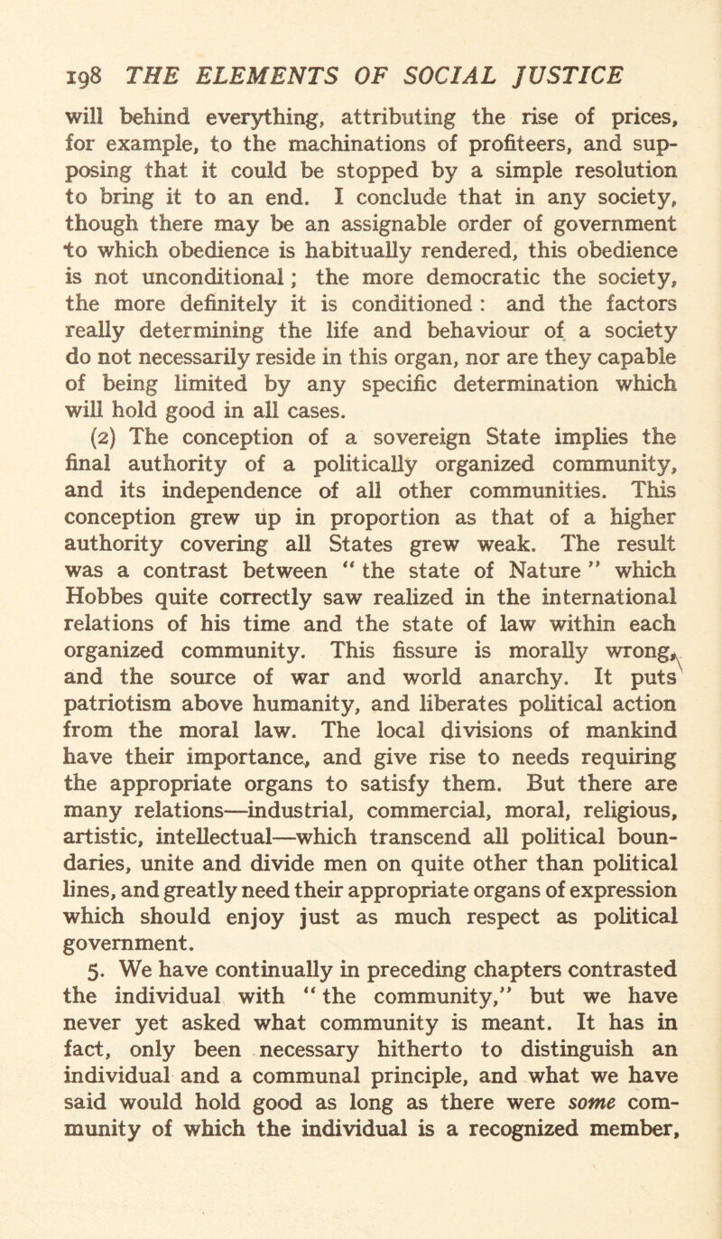 will behind everything, attributing the rise of prices, for example, to the machinations of profiteers, and sup¬ posing that it could be stopped by a simple resolution to bring it to an end. I conclude that in any society, though there may be an assignable order of government to which obedience is habitually rendered, this obedience is not unconditional; the more democratic the society, the more definitely it is conditioned : and the factors really determining the life and behaviour of a society do not necessarily reside in this organ, nor are they capable of being limited by any specific determination which will hold good in all cases. (2) The conception of a sovereign State implies the final authority of a politically organized community, and its independence of all other communities. This conception grew up in proportion as that of a higher authority covering all States grew weak. The result was a contrast between “ the state of Nature ” which Hobbes quite correctly saw realized in the international relations of his time and the state of law within each organized community. This fissure is morally wrong, and the source of war and world anarchy. It puts patriotism above humanity, and liberates political action from the moral law. The local divisions of mankind have their importance, and give rise to needs requiring the appropriate organs to satisfy them. But there are many relations—industrial, commercial, moral, religious, artistic, intellectual—which transcend all political boun¬ daries, unite and divide men on quite other than political lines, and greatly need their appropriate organs of expression which should enjoy just as much respect as political government. 5. We have continually in preceding chapters contrasted the individual with “ the community/* but we have never yet asked what community is meant. It has in fact, only been necessary hitherto to distinguish an individual and a communal principle, and what we have said would hold good as long as there were some com¬ munity of which the individual is a recognized member.