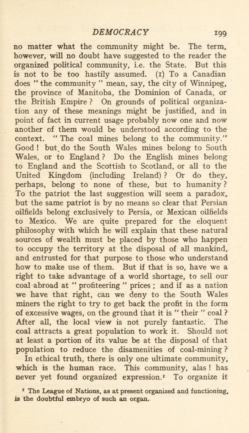 m no matter what the community might be. The term, however, wrill no doubt have suggested to the reader the organized political community, i.e. the State. But this is not to be too hastily assumed, (i) To a Canadian does “ the community ” mean, say, the city of Winnipeg, the province of Manitoba, the Dominion of Canada, or the British Empire ? On grounds of political organiza¬ tion any of these meanings might be justified, and in point of fact in current usage probably now one and now another of them would be understood according to the context.  The coal mines belong to the community/' Good ! buC do the South Wales mines belong to South Wales, or to England ? Do the English mines belong to England and the Scottish to Scotland, or all to the United Kingdom (including Ireland) ? Or do they, perhaps, belong to none of these, but to humanity ? To the patriot the last suggestion will seem a paradox, but the same patriot is by no means so clear that Persian oilfields belong exclusively to Persia, or Mexican oilfields to Mexico. We are quite prepared for the eloquent philosophy with which he will explain that these natural sources of wealth must be placed by those who happen to occupy the territory at the disposal of all mankind, and entrusted for that purpose to those who understand how to make use of them. But if that is so, have we a right to take advantage of a world shortage, to sell our coal abroad at  profiteering ” prices ; and if as a nation we have that right, can we deny to the South Wales miners the right to try to get back the profit in the form of excessive wages, on the ground that it is their ” coal ? After all, the local view is not purely fantastic. The coal attracts a great population to work it. Should not at least a portion of its value be at the disposal of that population to reduce the disamenities of coal-mining ? In ethical truth, there is only one ultimate community, which is the human race. This community, alas ! has never yet found organized expression.1 To organize it * The League of Nations, as at present organised and functioning, is the doubtful embryo of such an organ.