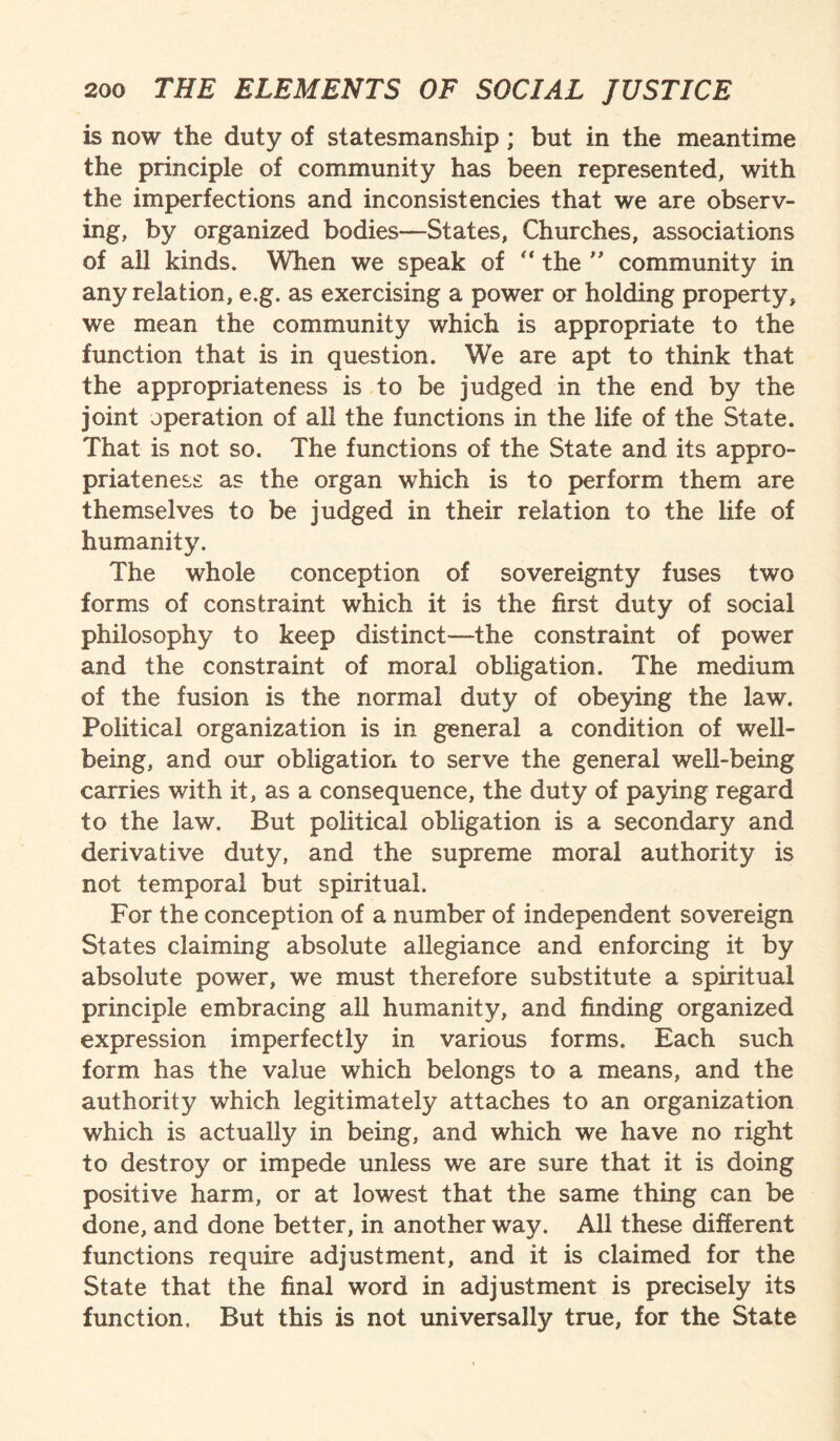 is now the duty of statesmanship; but in the meantime the principle of community has been represented, with the imperfections and inconsistencies that we are observ¬ ing, by organized bodies—States, Churches, associations of all kinds. When we speak of “ the ” community in any relation, e.g. as exercising a power or holding property, we mean the community which is appropriate to the function that is in question. We are apt to think that the appropriateness is to be judged in the end by the joint operation of all the functions in the life of the State. That is not so. The functions of the State and its appro¬ priateness as the organ which is to perform them are themselves to be judged in their relation to the life of humanity. The whole conception of sovereignty fuses two forms of constraint which it is the first duty of social philosophy to keep distinct—the constraint of power and the constraint of moral obligation. The medium of the fusion is the normal duty of obeying the law. Political organization is in general a condition of well¬ being, and our obligation to serve the general well-being carries with it, as a consequence, the duty of paying regard to the law. But political obligation is a secondary and derivative duty, and the supreme moral authority is not temporal but spiritual. For the conception of a number of independent sovereign States claiming absolute allegiance and enforcing it by absolute power, we must therefore substitute a spiritual principle embracing all humanity, and finding organized expression imperfectly in various forms. Each such form has the value which belongs to a means, and the authority which legitimately attaches to an organization which is actually in being, and which we have no right to destroy or impede unless we are sure that it is doing positive harm, or at lowest that the same thing can be done, and done better, in another way. All these different functions require adjustment, and it is claimed for the State that the final word in adjustment is precisely its function, But this is not universally true, for the State