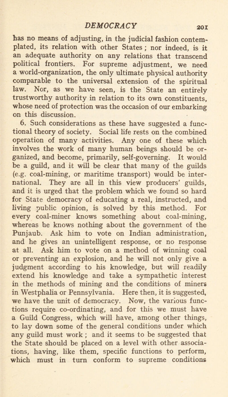 has no means of adjusting, in the judicial fashion contem¬ plated, its relation with other States ; nor indeed, is it an adequate authority on any relations that transcend political frontiers. For supreme adjustment, we need a world-organization, the only ultimate physical authority comparable to the universal extension of the spiritual law. Nor, as we have seen, is the State an entirely trustworthy authority in relation to its own constituents, whose need of protection was the occasion of our embarking on this discussion. 6. Such considerations as these have suggested a func¬ tional theory of society. Social life rests on the combined operation of many activities. Any one of these which involves the work of many human beings should be or¬ ganized, and become, primarily, self-governing. It would be a guild, and it will be clear that many of the guilds (e.g. coal-mining, or maritime transport) would be inter¬ national. They are all in this view producers' guilds, and it is urged that the problem which we found so hard for State democracy of educating a real, instructed, and living public opinion, is solved by this method. For every coal-miner knows something about coal-mining, whereas he knows nothing about the government of the Punjaub. Ask him to vote on Indian administration, and he gives an unintelligent response, or no response at all. Ask him to vote on a method of winning coal or preventing an explosion, and he will not only give a judgment according to his knowledge, but will readily extend his knowledge and take a sympathetic interest in the methods of mining and the conditions of miners in Westphalia or Pennsylvania. Here then, it is suggested, we have the unit of democracy. Now, the various func¬ tions require co-ordinating, and for this we must have a Guild Congress, which wrill have, among other things, to lay down some of the general conditions under which any guild must work ; and it seems to be suggested that the State should be placed on a level with other associa¬ tions, having, like them, specific functions to perform, which must in turn conform to supreme conditions