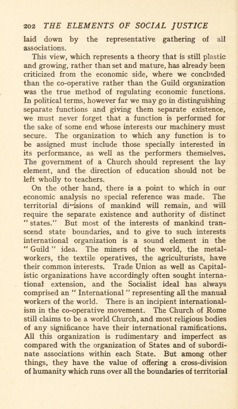 laid down by the representative gathering of all associations. This view, which represents a theory that is still plastic and growing, rather than set and mature, has already been criticized from the economic side, where we concluded than the co-operative rather than the Guild organization was the true method of regulating economic functions. In political terms, however far we may go in distinguishing separate functions and giving them separate existence, we must never forget that a function is performed for the sake of some end whose interests our machinery must secure. The organization to which any function is to be assigned must include those specially interested in its performance, as well as the performers themselves. The government of a Church should represent the lay element, and the direction of education should not be left wholly to teachers. On the other hand, there is a point to which in our economic analysis no special reference was made. The territorial drdsions of mankind will remain, and will require the separate existence and authority of distinct  states/' But most of the interests of mankind tran¬ scend state boundaries, and to give to such interests international organization is a sound element in the  Guild ” idea. The miners of the world, the metal¬ workers, the textile operatives, the agriculturists, have their common interests. Trade Union as well as Capital¬ istic organizations have accordingly often sought interna¬ tional extension, and the Socialist ideal has always comprised an “ International ” representing all the manual workers of the world. There is an incipient international¬ ism in the co-operative movement. The Church of Rome still claims to be a world Church, and most religious bodies of any significance have their international ramifications. All this organization is rudimentary and imperfect as compared with the organization of States and of subordi¬ nate associations within each State. But among other things, they have the value of offering a cross-division of humanity which runs over all the boundaries of territorial