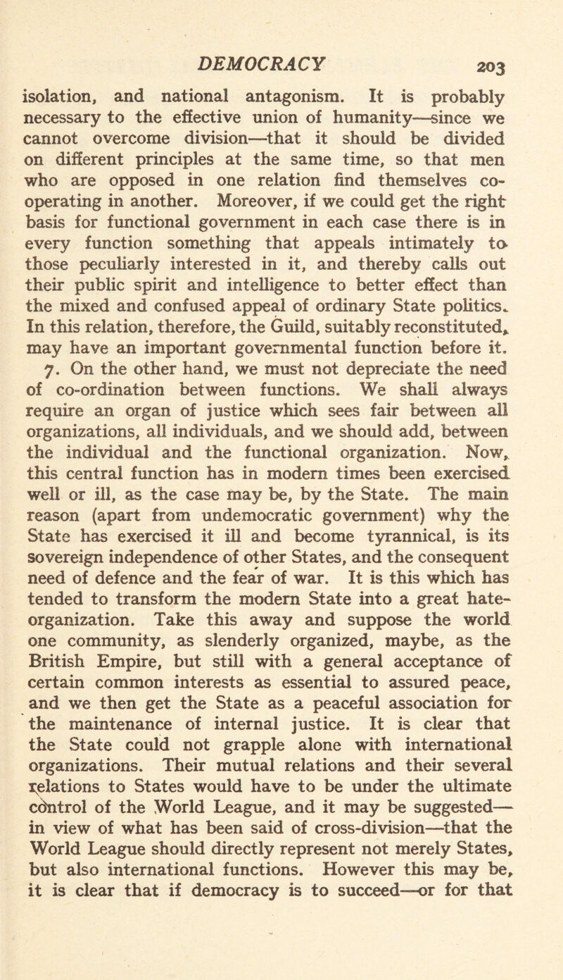 isolation, and national antagonism. It is probably necessary to the effective union of humanity—since we cannot overcome division—that it should be divided on different principles at the same time, so that men who are opposed in one relation find themselves co¬ operating in another. Moreover, if we could get the right basis for functional government in each case there is in every function something that appeals intimately to- those peculiarly interested in it, and thereby calls out their public spirit and intelligence to better effect than the mixed and confused appeal of ordinary State politics. In this relation, therefore, the Guild, suitably reconstituted* may have an important governmental function before it. y. On the other hand, we must not depreciate the need of co-ordination between functions. We shall always require an organ of justice which sees fair between all organizations, all individuals, and we should add, between the individual and the functional organization. Now, this central function has in modern times been exercised well or ill, as the case may be, by the State. The main reason (apart from undemocratic government) why the State has exercised it ill and become tyrannical, is its sovereign independence of other States, and the consequent need of defence and the fear of war. It is this which has tended to transform the modern State into a great hate- organization. Take this away and suppose the world one community, as slenderly organized, maybe, as the British Empire, but still with a general acceptance of certain common interests as essential to assured peace, and we then get the State as a peaceful association for the maintenance of internal justice. It is clear that the State could not grapple alone with international organizations. Their mutual relations and their several gelations to States would have to be under the ultimate cdntro! of the World League, and it may be suggested— in view of what has been said of cross-division—that the World League should directly represent not merely States, but also international functions. However this may be, it is clear that if democracy is to succeed—or for that