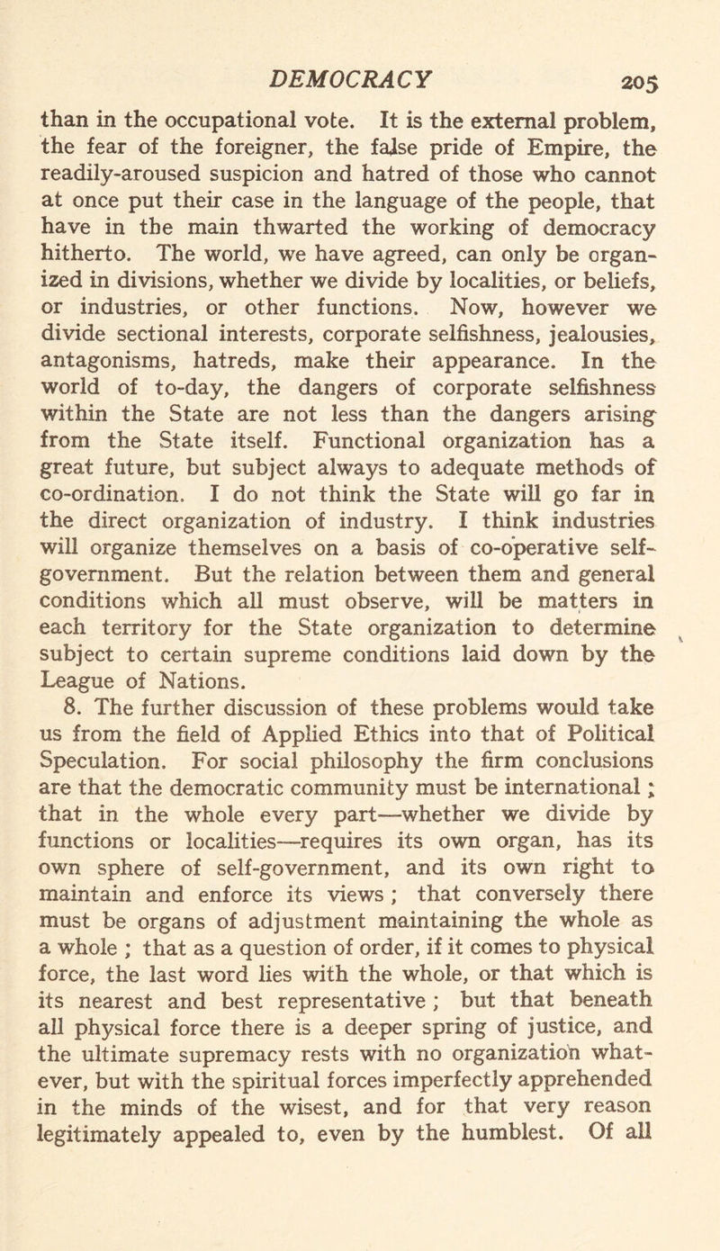than in the occupational vote. It is the external problem, the fear of the foreigner, the false pride of Empire, the readily-aroused suspicion and hatred of those who cannot at once put their case in the language of the people, that have in the main thwarted the working of democracy hitherto. The world, we have agreed, can only be organ¬ ized in divisions, whether we divide by localities, or beliefs, or industries, or other functions. Now, however we divide sectional interests, corporate selfishness, jealousies, antagonisms, hatreds, make their appearance. In the world of to-day, the dangers of corporate selfishness within the State are not less than the dangers arising from the State itself. Functional organization has a great future, but subject always to adequate methods of co-ordination. I do not think the State will go far in the direct organization of industry. I think industries will organize themselves on a basis of co-operative self- government. But the relation between them and general conditions which all must observe, will be matters in each territory for the State organization to determine subject to certain supreme conditions laid down by the League of Nations. 8. The further discussion of these problems would take us from the field of Applied Ethics into that of Political Speculation. For social philosophy the firm conclusions are that the democratic community must be international; that in the whole every part—whether we divide by functions or localities—requires its own organ, has its own sphere of self-government, and its own right to maintain and enforce its views ; that conversely there must be organs of adjustment maintaining the whole as a whole ; that as a question of order, if it comes to physical force, the last word lies with the whole, or that which is its nearest and best representative ; but that beneath all physical force there is a deeper spring of justice, and the ultimate supremacy rests with no organization what¬ ever, but with the spiritual forces imperfectly apprehended in the minds of the wisest, and for that very reason legitimately appealed to, even by the humblest. Of all