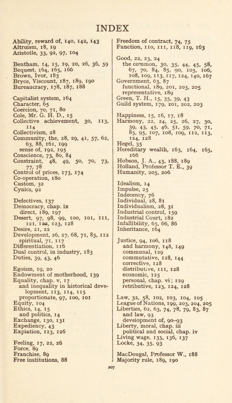 INDEX Ability, reward of, 140, 142, 143 Altruism, 18, 19 Aristotle, 33, 92, 97, 104 Bentham, 14, 15, *9, 20, 26, 36, 59 Bequest, 164, 165, 166 Brown, Ivor, 183 Bryce, Viscount, 187, 189, 190 Bureaucracy, 178, 187, 188 Capitalist system, 164 Character, 65 Coercion, 70, 71, 80 Cole, Mr. G. H. D., 15 Collective achievement, 30, 113, 114 Collectivism, 28 Community, the, 28, 29, 41, 57, 62, 63, 88, 161, 199 sense of, 192, 195 Conscience, 73, 80, 84 Constraint, 48, 49, 50, 70, 73, 77 > 78 Control of prices, 173, 174 Co-operation, 180 Custom, 32 Cynics, 92 Defectives, 137 Democracy, chap, ix direct, 189, 197 Desert, 97, 98, 99, 100, 101, m, 121, 122, 123, 128 Desire, 21, 22 Development, 26, 27, 68, 71, 85, 112 spiritual, 71, 117 Differentiation, 116 Dual control, in industry, 183 Duties, 39, 43, 46 Egoism, 19, 20 Endowment of motherhood, 139 Equality, chap, v, 17 and inequality in historical deve¬ lopment, 113, 114, 115 proportionate, 97, 100, 101 Equity, 104 Ethics, 14, 15 and politics, 14 Exchange, 130, 131 Expediency, 43 Expiation,* 123, 126 Feeling, 17, 22, 26 Force, 89 Franchise, 89 Free institutions, 88 Freedom of contract, 74, 75 Function, no, in, 118, 119, 163 Good, 22, 23, 24 the common, 30, 35, 44, 45, 58, 67, 70, 84, 85, 90, 105, 106, 108, 109, 113, 117, 124, 140, 167 Government, 63, 87 functional, 189, 201, 203, 205 representative, 189 Green, T. H., 15, 35, 39, 43 Guild system, 179, 201, 202, 203 Happiness, 15, 16, 17, 18 Harmony, 22, 24, 25, 26, 27, 30, 39, 43, 45, 46> 5i, 59, 7°, 7*. 85, 95, 107, 108, 109, 112, 113, 124, 128 Hegel, 35 Hereditary wealth, 163, 164, 165, 166 Hobson, J. A., 43, 188, 189 Holland, Professor T. E., 39 Humanity, 205, 206 Idealism, 14 Impulse, 25 Indecency, 76 Individual, 28, 81 Individualism, 28, 31 Industrial control, 159 Industrial Court, 182 Infallibility, 65, 66, 86 Inheritance, 164 Justice, 94, 106, 118 ahd harmony, 148, 149 communal, 129 commutative, 128, 144 corrective, 128 distributive, in, 128 economic, 125 personal, chap, vi; 129 retributive, 123, 124, 128 Law, 32, 58, 102, 103, 104, 105 League of Nations, 199, 203, 204, 205 Liberties, 62, 63, 74, 78, 79, 83, 87 and law, 93 development of, 90-93 Liberty, moral, chap, iii political and social, chap, iv Living wage, 135, 136, 137 Locke, 34, 35, 93 MacDougal, Professor W., 188 Majority rule, 189, 190