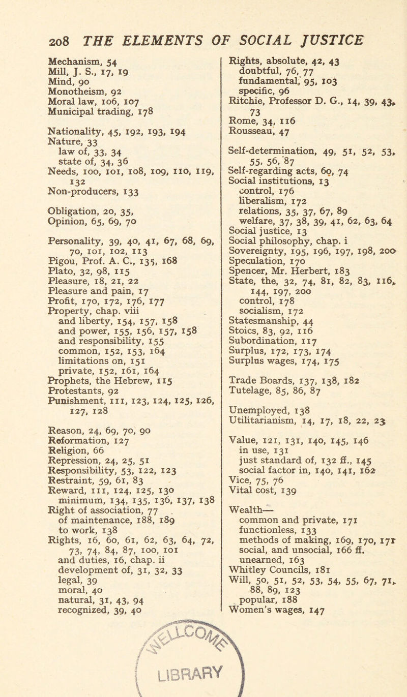Mechanism, 54 Mill, J. S., 17, 19 Mind, 90 Monotheism, 92 Moral law, 106, 107 Municipal trading, 178 Nationality, 45, 192, 193, 194 Nature, 33 law of, 33, 34 state of, 34, 36 Needs, 100, 101, 108, 109, no, 1x9, 132 Non-producers, 133 Obligation, 20, 35, Opinion, 65, 69, 70 Personality, 39, 40, 41, 67, 68, 69, 70, 101, 102, 1x3 Pigou, Prof. A. C., 135, 168 Plato, 32, 98, 115 Pleasure, x8, 21, 22 Pleasure and pain, 17 Profit, 170, 172, 176, X77 Property, chap, viii and liberty, 154, 157, 158 and power, 155, 156, 157, 158 and responsibility, 155 common, 152, 153, 164 limitations on, 151 private, 152, x6x, 164 Prophets, the Hebrew, 115 Protestants, 92 Punishment, 111, 123, 124, 125, 126, 127, 128 Reason, 24, 69, 70, 90 Reformation, 127 Religion, 66 Repression, 24, 25, 51 Responsibility, 53, 122, 123 Restraint, 59, 61, 83 Reward, 111, 124, 125, 130 minimum, 134, 135, 136, 137, 138 Right of association, 77 of maintenance, 188, 189 to work, 138 Rights, x6, 60, 61, 62, 63, 64, 72, 73, 74, 84, 87, 100, 101 and duties, 16, chap, ii development of, 31, 32, 33 legal, 39 moral, 40 natural, 31, 43, 94 recognized, 39, 40 Rights, absolute, 42, 43 doubtful, 76, 77 fundamental,’ 95, 103 specific, 96 Ritchie, Professor D. G., 14, 39, 43* 73 Rome, 34, 116 Rousseau, 47 Self-determination, 49, 51, 52, 53* 55. 56, ’87 Self-regarding acts, 60, 74 Social institutions, 13 control, 176 liberalism, 172 relations, 35, 37, 67, 89 welfare, 37, 38, 39, 4*. 62, 63, H Social justice, 13 Social philosophy, chap, i Sovereignty, 195, 196, 197, 198, 20a Speculation, 170 Spencer, Mr. Herbert, 183 State, the, 32, 74, 81, 82, 83, xx6» 144, 197, 200 control, 178 socialism, 172 Statesmanship, 44 Stoics, 83, 92, 1x6 Subordination, 117 Surplus, 172, 173, 174 Surplus wages, 174, 175 Trade Boards, 137, 138, 182 Tutelage, 85, 86, 87 Unemployed, 138 Utilitarianism, 14, 17, 18, 22, 23 Value, I2X, 131, 140, 145, 146 in use, 131 just standard of, 132 ff., X45 social factor in, 140, 141, 162 Vice, 75, 76 Vital cost, 139 Wealth- common and private, 171 functionless, 133 methods of making, 169, 170, I7r social, and unsocial, 166 fi. unearned, 163 Whitley Councils, 181 Will, 50, 51, 52, 53, 54, 55, 67, 71* 88, 89, 123 popular, x88 Women’s wages, 147