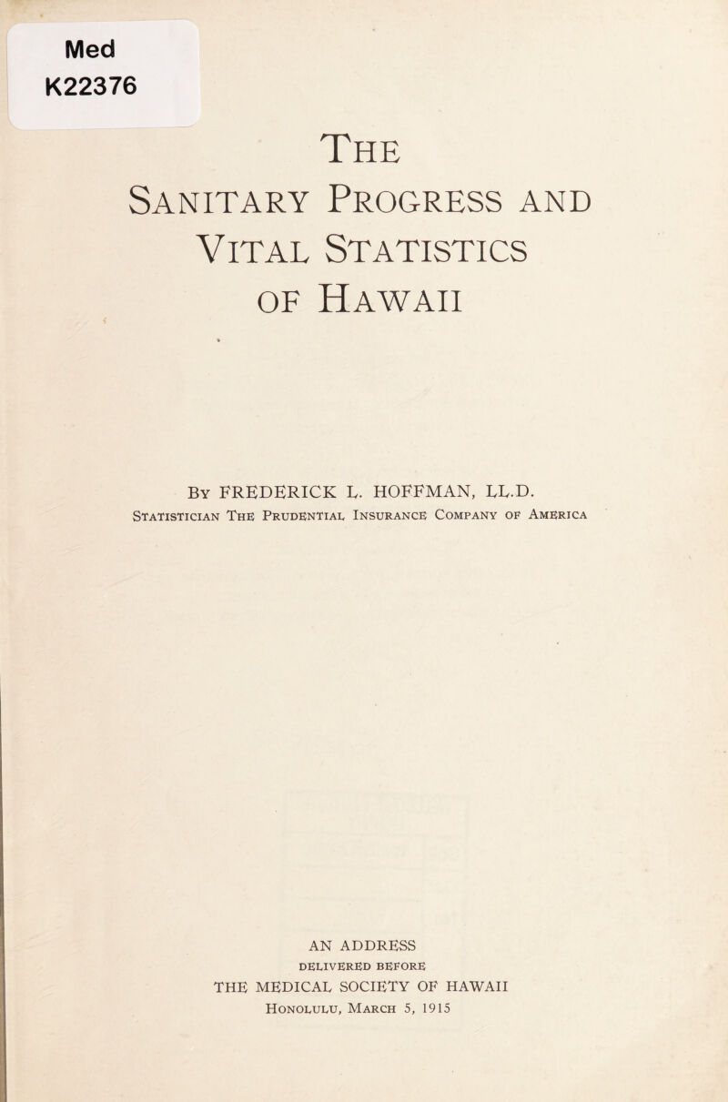 Med K22376 The Sanitary Progress and Vital Statistics of Hawaii By FREDERICK E. HOFFMAN, LL.D. Statistician The Prudential Insurance Company of America AN ADDRESS delivered before THE MEDICAL SOCIETY OF HAWAII