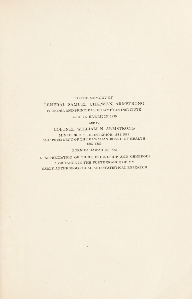 TO THE MEMORY OF GENERAL SAMUEL CHAPMAN ARMSTRONG FOUNDER AND PRINCIPAL OF HAMPTON INSTITUTE BORN IN HAWAII IN 1839 AND TO COLONEL WILLIAM N. ARMSTRONG MINISTER OF THE INTERIOR, 1881-1882 AND PRESIDENT OF THE HAWAIIAN BOARD OF HEALTH 1882-1883 BORN IN HAWAII IN 1835 IN APPRECIATION OF THEIR FRIENDSHIP AND GENEROUS ASSISTANCE IN THE FURTHERANCE OF MY EARLY ANTHROPOLOGICAL AND STATISTICAL RESEARCH