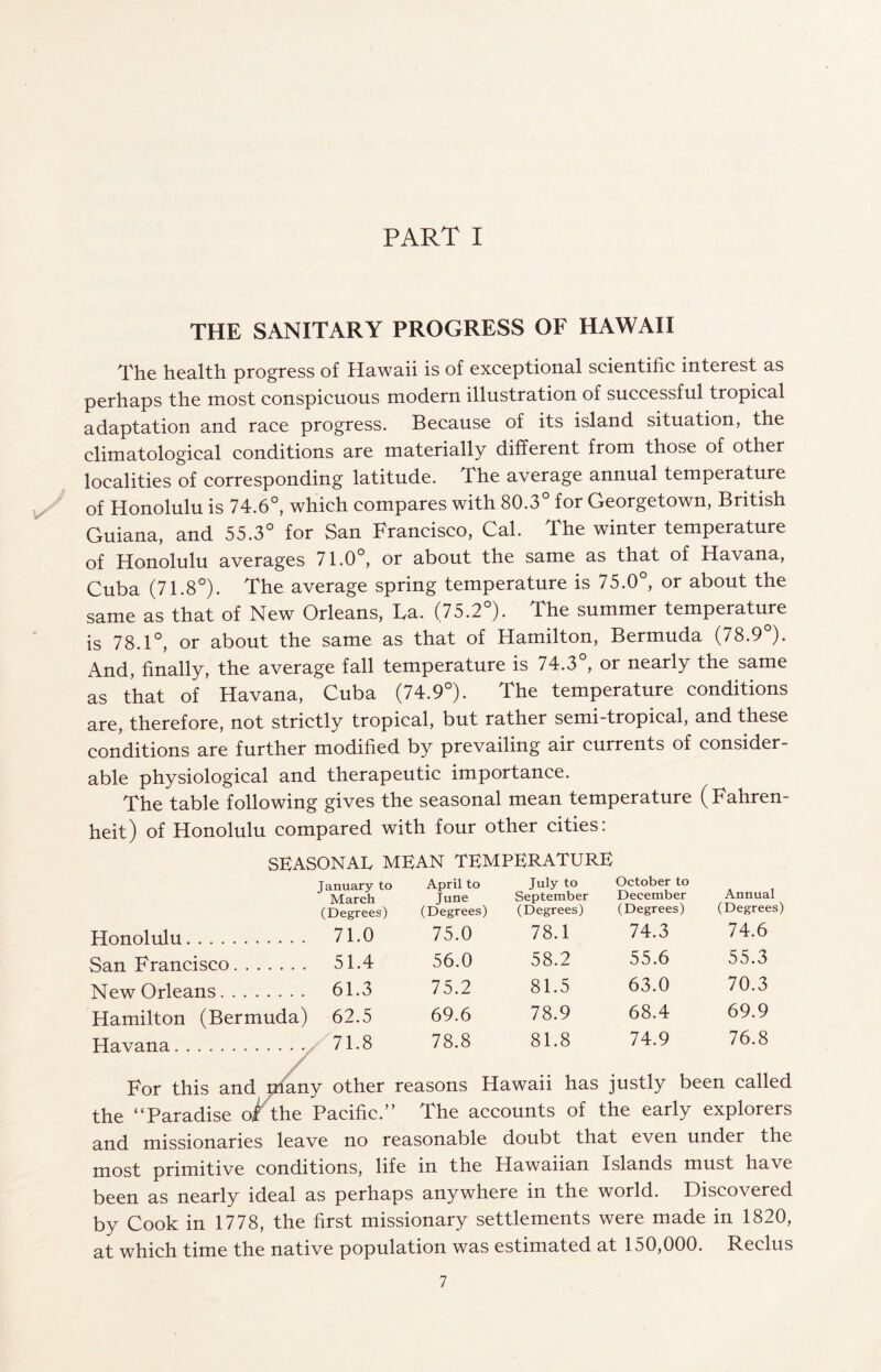 PART I THE SANITARY PROGRESS OF HAWAII The health progress of Hawaii is of exceptional scientific interest as perhaps the most conspicuous modern illustration of successful tropical adaptation and race progress. Because of its island situation, the climatological conditions are materially different from those of other localities of corresponding latitude. The average annual temperature of Honolulu is 74.6°, which compares with 80.3° for Georgetown, British Guiana, and 55.3° for San Francisco, Cal. The winter temperature of Honolulu averages 71.0°, or about the same as that of Havana, Cuba (71.8°). The average spring temperature is 75.0°, or about the same as that of New Orleans, La. (75.2°). The summer temperature is 78.1°, or about the same as that of Hamilton, Bermuda (78.9°). And, finally, the average fall temperature is 74.3°, or nearly the same as that of Havana, Cuba (74.9°). The temperature conditions are, therefore, not strictly tropical, but rather semi-tropical, and these conditions are further modified by prevailing air currents of consider¬ able physiological and therapeutic importance. The table following gives the seasonal mean temperature (Fahren¬ heit) of Honolulu compared with four other cities: SEASONAL MEAN TEMPERATURE January to March April to June July to September October to December Annual (Degrees) (Degrees) (Degrees) (Degrees) (Degrees) Honolulu. 71.0 75.0 78.1 74.3 74.6 San Francisco. 51.4 56.0 58.2 55.6 55.3 New Orleans. 61.3 75.2 81.5 63.0 70.3 Hamilton (Bermuda) 62.5 69.6 78.9 68.4 69.9 Havana. 71.8 78.8 81.8 74.9 76.8 For this and many other reasons Hawaii has justly been called the “Paradise oi the Pacific.” The accounts of the early explorers and missionaries leave no reasonable doubt that even under the most primitive conditions, life in the Hawaiian Islands must have been as nearly ideal as perhaps anywhere in the world. Discovered by Cook in 1778, the first missionary settlements were made in 1820, at which time the native population was estimated at 150,000. Reclus