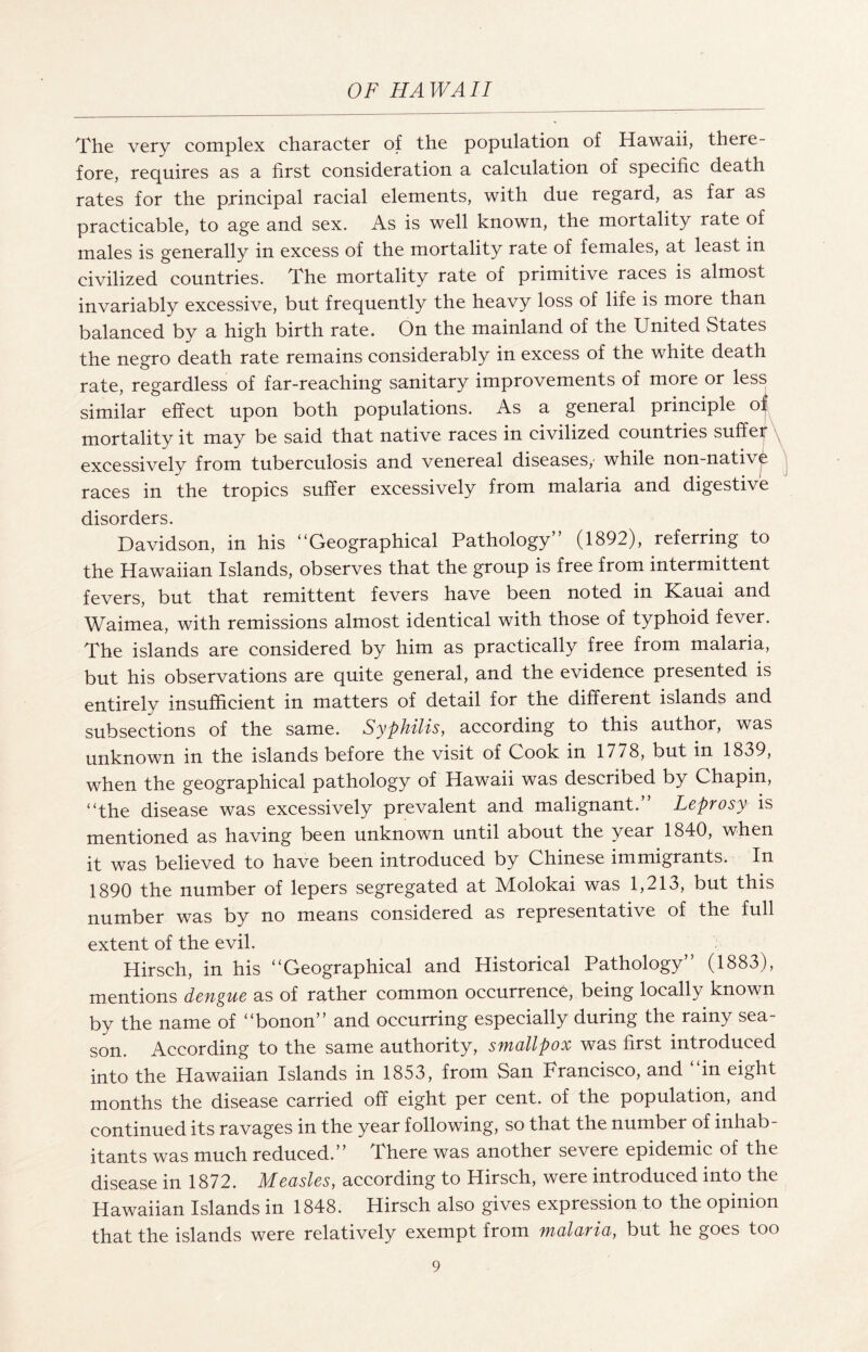 The very complex character of the population of Hawaii, there¬ fore, requires as a first consideration a calculation of specific death rates for the principal racial elements, with due regard, as far as practicable, to age and sex. As is well known, the mortality rate of males is generally in excess of the mortality rate of females, at least in civilized countries. The mortality rate of primitive races is almost invariably excessive, but frequently the heavy loss of life is more than balanced by a high birth rate. On the mainland of the United States the negro death rate remains considerably in excess of the white death rate, regardless of far-reaching sanitary improvements of more or less similar effect upon both populations. As a general principle of mortality it may be said that native races in civilized countries suffer excessively from tuberculosis and venereal diseases/ while non-nativ^ races in the tropics suffer excessively from malaria and digestive disorders. Davidson, in his “Geographical Pathology” (1892), referring to the Hawaiian Islands, observes that the group is free from intermittent fevers, but that remittent fevers have been noted in Kauai and Waimea, with remissions almost identical with those of typhoid fever. The islands are considered by him as practically free from malaria, but his observations are quite general, and the evidence presented is entirely insufficient in matters of detail for the different islands and subsections of the same. Syphilis, according to this author, was unknown in the islands before the visit of Gook in 1778, but in 1839, when the geographical pathology of Hawaii was described by Chapin, “the disease was excessively prevalent and malignant. Leprosy is mentioned as having been unknown until about the year 1840, when it was believed to have been introduced by Chinese immigrants. In 1890 the number of lepers segregated at Molokai was 1,213, but this number was by no means considered as representative of the full extent of the evil. Hirsch, in his “Geographical and Historical Pathology” (1883), mentions dengue as of rather common occurrence, being locally known by the name of “bonon” and occurring especially during the rainy sea¬ son. According to the same authority, smallpox was first introduced into the Hawaiian Islands in 1853, from San Francisco, and “in eight months the disease carried off eight per cent, of the population, and continued its ravages in the year following, so that the number of inhab¬ itants was much reduced.” There was another severe epidemic of the disease in 1872. Measles, according to Hirsch, were introduced into the Hawaiian Islands in 1848. Hirsch also gives expression to the opinion that the islands were relatively exempt from malaria, but he goes too