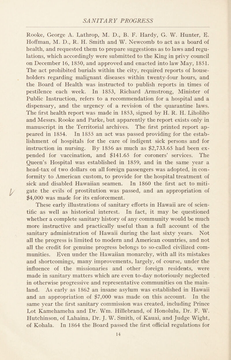 SA NIT A R Y PROGRESS Rooke, George A. Lathrop, M. D., B. F. Hardy, G. W. Hunter, E. Hoffman, M. D., R. H. Smith and W. Newcomb to act as a board of health, and requested them to prepare suggestions as to laws and regu¬ lations, which accordingly were submitted to the King in privy council on December 16, 1850, and approved and enacted into law May, 1851. The act prohibited burials within the city, required reports of house¬ holders regarding malignant diseases within twenty-four hours, and the Board of Health was instructed to publish reports in times of pestilence each week. In 1853, Richard Armstrong, Minister of Public Instruction, refers to a recommendation for a hospital and a dispensary, and the urgency of a revision of the quarantine laws. The first health report was made in 1853, signed by H. R. H. Tiholiho and Messrs. Rooke and Parke, but apparently the report exists only in manuscript in the Territorial archives. The first printed report ap¬ peared in 1854. In 1855 an act was passed providing for the estab¬ lishment of hospitals for the care of indigent sick persons and for instruction in nursing. By 1856 as much as $2,733.65 had been ex¬ pended for vaccination, and $141.65 for coroners’ services. The Queen’s Hospital was established in 1859, and in the same year a head-tax of two dollars on all foreign passengers was adopted, in con¬ formity to American custom, to provide for the hospital treatment of sick and disabled Hawaiian seamen. In 1860 the first act to miti¬ gate the evils of prostitution was passed, and an appropriation of $4,000 was made for its enforcement. These early illustrations of sanitary efforts in Hawaii are of scien¬ tific as well as historical interest. In fact, it may be questioned whether a complete sanitary history of any community would be much more instructive and practically useful than a full account of the sanitary administration of Hawaii during the last sixty years. Not all the progress is limited to modern and American countries, and not all the credit for genuine progress belongs to so-called civilized com¬ munities. Even under the Hawaiian monarchy, with all its mistakes and shortcomings, many improvements, largely, of course, under the influence of the missionaries and other foreign residents, were made in sanitary matters which are even to-day notoriously neglected in otherwise progressive and representative communities on the main¬ land. As early as 1862 an insane asylum was established in Hawaii and an appropriation of $7,000 was made on this account. In the same year the first sanitary commission was created, including Prince Lot Kamehameha and Dr. Wm. Hillebrand, of Honolulu, Dr. F. W. Hutchinson, of Lahaina, Dr. J. W. Smith, of Kauai, and Judge Wight, of Kohala. In 1864 the Board passed the first official regulations for