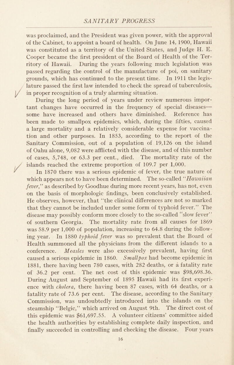 was proclaimed, and the President was given power, with the approval of the Cabinet, to appoint a board of health. On June 14, 1900, Hawaii was constituted as a territory of the United States, and Judge H. E. Cooper became the first president of the Board of Health of the Ter¬ ritory of Hawaii. During the years following much legislation was passed regarding the control of the manufacture of poi, on sanitary grounds, which has continued to the present time. In 1911 the legis¬ lature passed the first law intended to check the spread of tuberculosis, in proper recognition of a truly alarming situation. During the long period of years under review numerous impor¬ tant changes have occurred in the frequency of special diseases— some have increased and others have diminished. Reference has been made to smallpox epidemics, which, during the fifties, caused a large mortality and a relatively considerable expense for vaccina¬ tion and other purposes. In 1853, according to the report of the Sanitary Commission, out of a population of 19,126 on the island of Oahu alone, 9,082 were afflicted with the disease, and of this number of cases, 5,748, or 63.3 per cent., died. The mortality rate of the islands reached the extreme proportion of 109.7 per 1,000. In 1870 there was a serious epidemic of fever, the true nature of which appears not to have been determined. The so-called “Hawaiian fever,” as described by Goodhue during more recent years, has not, even on the basis of morphologic findings, been conclusively established. He observes, however, that “the clinical differences are not so marked that they cannot be included under some form of typhoid fever.” The disease may possibly conform more closely to the so-called “slow fever’ ’ of southern Georgia. The mortality rate from all causes for 1869 was 58.9 per 1,000 of population, increasing to 64.8 during the follow¬ ing year. In 1880 typhoid fever was so prevalent that the Board of Health summoned all the physicians from the different islands to a conference. Measles were also excessively prevalent, having first caused a serious epidemic in 1860. Smallpox had become epidemic in 1881, there having been 780 cases, with 282 deaths, or a fatality rate of 36.2 per cent. The net cost of this epidemic was $98,698.36. During August and September of 1895 Hawaii had its first experi¬ ence with cholera, there having been 87 cases, with 64 deaths, or a fatality rate of 73.6 per cent. The disease, according to the Sanitary Commission, was undoubtedly introduced into the islands on the steamship “Belgic,” which arrived on August 9th. The direct cost of this epidemic was $61,697.55. A volunteer citizens’ committee aided the health authorities by establishing complete daily inspection, and finally succeeded in controlling and checking the disease. Four years