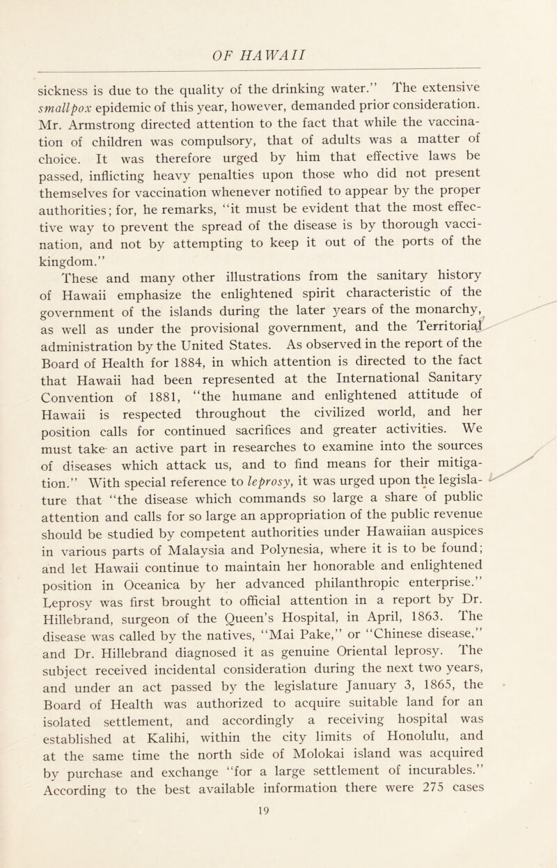 sickness is due to the quality of the drinking water. The extensive smallpox epidemic of this year, however, demanded prior consideration. Mr. Armstrong directed attention to the fact that while the vaccina¬ tion of children was compulsory, that of adults was a matter of choice. It was therefore urged by him that effective laws be passed, inflicting heavy penalties upon those who did not present themselves for vaccination whenever notified to appear by the proper authorities; for, he remarks, “it must be evident that the most effec¬ tive way to prevent the spread of the disease is by thorough vacci¬ nation, and not by attempting to keep it out of the ports of the kingdom.” These and many other illustrations from the sanitary history of Hawaii emphasize the enlightened spirit characteristic of the government of the islands during the later years of the monarchy, as well as under the provisional government, and the Territori^ administration by the United States. As observed in the report of the Board of Health for 1884, in which attention is directed to the fact that Hawaii had been represented at the International Sanitary Convention of 1881, ‘The humane and enlightened attitude of Hawaii is respected throughout the civilized world, and her position calls for continued sacrifices and greater activities. We must take- an active part in researches to examine into the sources of diseases which attack us, and to find means for their mitiga¬ tion.” With special reference to leprosy, it was urged upon the legisla¬ ture that “the disease which commands so large a share of public attention and calls for so large an appropriation of the public revenue should be studied by competent authorities under Hawaiian auspices in various parts of Malaysia and Polynesia, where it is to be found; and let Hawaii continue to maintain her honorable and enlightened position in Oceanica by her advanced philanthropic enterprise. Teprosy was first brought to official attention in a report by Dr. Hillebrand, surgeon of the Queen’s Hospital, in April, 1863. The disease was called by the natives, “Mai Pake,” or “Chinese disease,” and Dr. Hillebrand diagnosed it as genuine Oriental leprosy. The subject received incidental consideration during the next two years, and under an act passed by the legislature January 3, 1865, the Board of Health was authorized to acquire suitable land for an isolated settlement, and accordingly a receiving hospital was established at Kalihi, within the city limits of Honolulu, and at the same time the north side of Molokai island was acquired by purchase and exchange “for a large settlement of incurables.” According to the best available information there were 275 cases