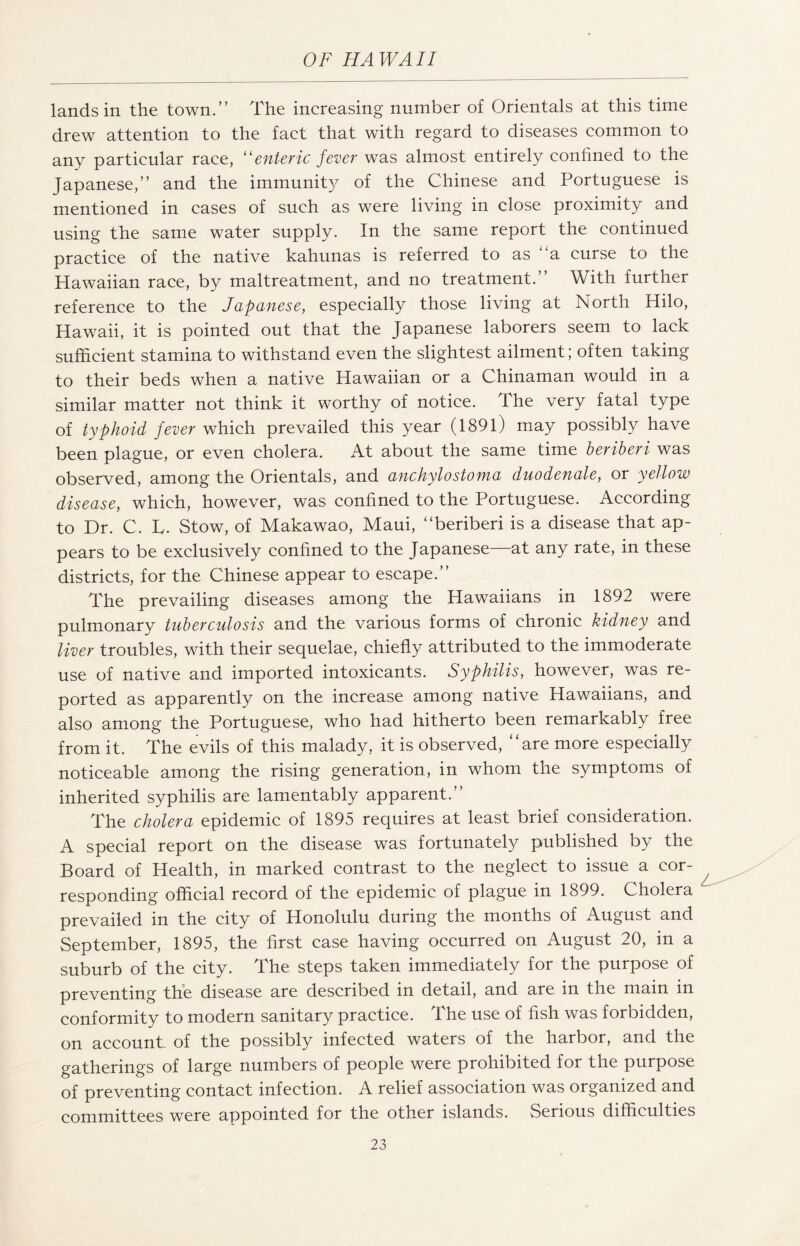 lands in the town.” The increasing number of Orientals at this time drew attention to the fact that with regard to diseases common to any particular race, 11 enteric fever was almost entirely confined to the Japanese,” and the immunity of the Chinese and Portuguese is mentioned in cases of such as were living in close proximity and using the same water supply. In the same report the continued practice of the native kahunas is referred to as a curse to the Hawaiian race, by maltreatment, and no treatment.” With further reference to the Japanese, especially those living at North Hilo, Hawaii, it is pointed out that the Japanese laborers seem to lack sufficient stamina to withstand even the slightest ailment; often taking to their beds when a native Hawaiian or a Chinaman would in a similar matter not think it worthy of notice. The very fatal type of typhoid fever which prevailed this year (1891) may possibly have been plague, or even cholera. At about the same time beriberi was observed, among the Orientals, and anchylostoma duodenale, or yellow disease, which, however, was confined to the Portuguese. According to Dr. C. L. Stow, of Makawao, Maui, “beriberi is a disease that ap¬ pears to be exclusively confined to the Japanese—at any rate, in these districts, for the Chinese appear to escape.” The prevailing diseases among the Hawaiians in 1892 were pulmonary tuberculosis and the various forms of chronic kidney and liver troubles, with their sequelae, chiefly attributed to the immoderate use of native and imported intoxicants. Syphilis, however, was re¬ ported as apparently on the increase among native Hawaiians, and also among the Portuguese, who had hitherto been remarkably free from it. The evils of this malady, it is observed, ‘Are more especially noticeable among the rising generation, in whom the symptoms of inherited syphilis are lamentably apparent.” The cholera epidemic of 1895 requires at least brief consideration. A special report on the disease was fortunately published by the Board of Health, in marked contrast to the neglect to issue a cor¬ responding official record of the epidemic of plague in 1899. Cholera prevailed in the city of Honolulu during the months of August and September, 1895, the first case having occurred on August 20, in a suburb of the city. The steps taken immediately for the purpose of preventing the disease are described in detail, and are in the main in conformity to modern sanitary practice. The use of fish was forbidden, on account, of the possibly infected waters of the harbor, and the gatherings of large numbers of people were prohibited for the purpose of preventing contact infection. A relief association was organized and committees were appointed for the other islands. Serious difficulties