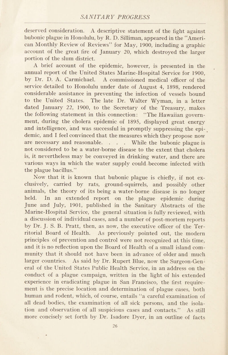 deserved consideration. A descriptive statement of the fight against bubonic plague in Honolulu, by R. D. Silliman, appeared in the ‘‘Ameri¬ can Monthly Review of Reviews” for May, 1900, including a graphic account of the great fire of January 20, which destroyed the larger portion of the slum district. A brief account of the epidemic, however, is presented in the annual report of the United States Marine-Hospital Service for 1900, by Dr. D. A. Carmichael. A commissioned medical officer of the service detailed to Honolulu under date of August 4, 1898, rendered considerable assistance in preventing the infection of vessels bound to the United States. The late Dr. Walter Wyman, in a letter dated January 22, 1900, to the Secretary of the Treasury, makes the following statement in this connection: “The Hawaiian govern¬ ment, during the cholera epidemic of 1895, displayed great energy and intelligence, and was successful in promptly suppressing the epi¬ demic, and I feel convinced that the measures which they propose now are necessary and reasonable. . . . While the bubonic plague is not considered to be a water-borne disease to the extent that cholera is, it nevertheless may be conveyed in drinking water, and there are various ways in which the water supply could become infected with the plague bacillus.” Now that it is known that bubonic plague is chiefly, if not ex¬ clusively, carried by rats, ground-squirrels, and possibly other animals, the theory of its being a water-borne disease is no longer held. In an extended report on the plague epidemic during June and July, 1901, published in the Sanitary Abstracts of the Marine-Hospital Service, the general situation is fully reviewed, with a discussion of individual cases, and a number of post-mortem reports by Dr. J. S. B. Pratt, then, as now, the executive officer of the Ter¬ ritorial Board of Health. As previously pointed out, the modern principles of prevention and control were not recognized at this time, and it is no reflection upon the Board of Health of a small island com¬ munity that it should not have been in advance of older and much larger countries. As said by Dr. Rupert Blue, now the Surgeon-Gen¬ eral of the United States Public Health Service, in an address on the conduct of a plague campaign, written in the light of his extended experience in eradicating plague in San Francisco, the first require¬ ment is the precise location and determination of plague cases, both human and rodent, which, of course, entails “a careful examination of all dead bodies, the examination of all sick persons, and the isola¬ tion and observation of all suspicious cases and contacts.” As still more concisely set forth by Dr. Isadore Dyer, in an outline of facts